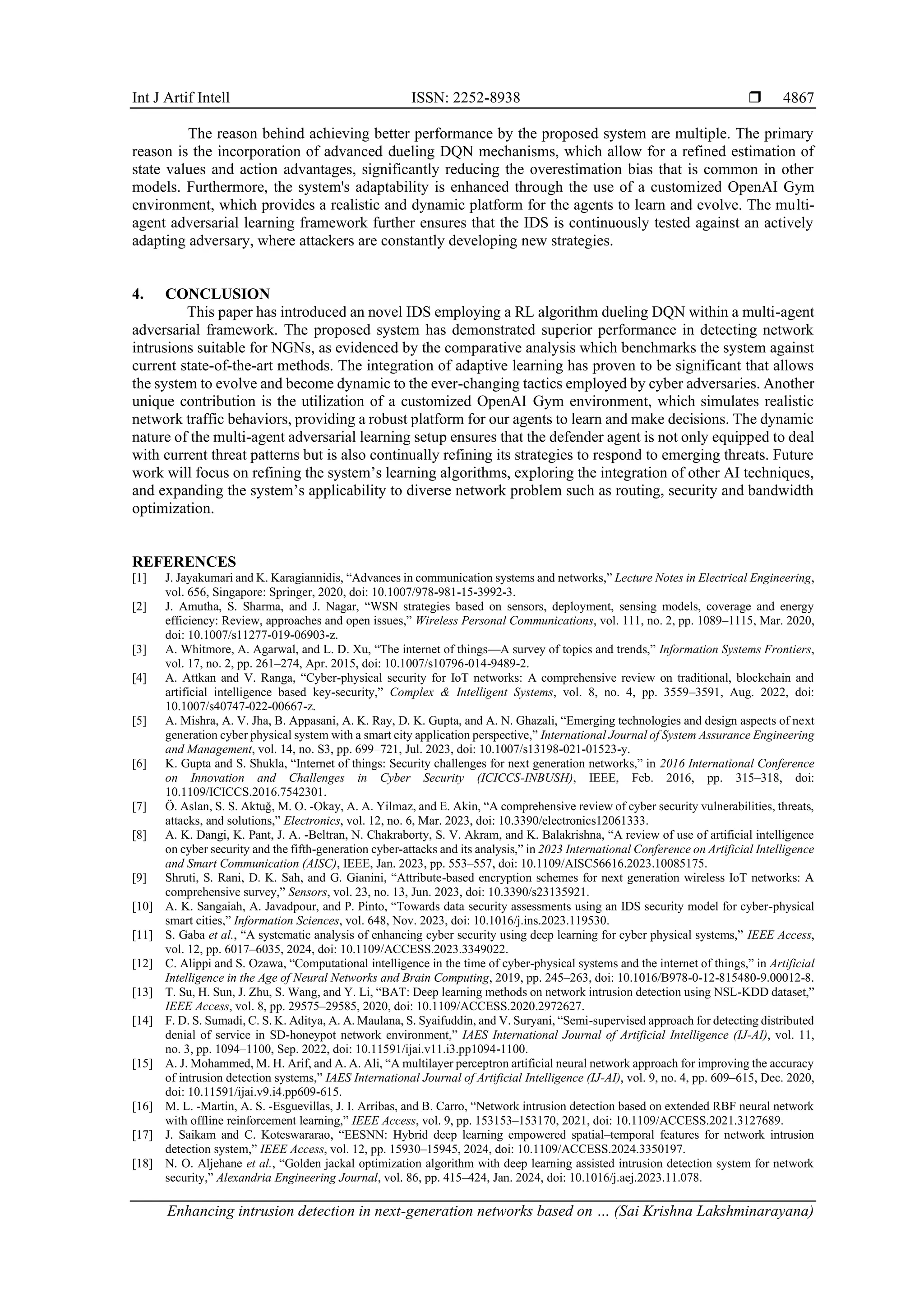 Int J Artif Intell ISSN: 2252-8938 
Enhancing intrusion detection in next-generation networks based on … (Sai Krishna Lakshminarayana)
4867
The reason behind achieving better performance by the proposed system are multiple. The primary
reason is the incorporation of advanced dueling DQN mechanisms, which allow for a refined estimation of
state values and action advantages, significantly reducing the overestimation bias that is common in other
models. Furthermore, the system's adaptability is enhanced through the use of a customized OpenAI Gym
environment, which provides a realistic and dynamic platform for the agents to learn and evolve. The multi-
agent adversarial learning framework further ensures that the IDS is continuously tested against an actively
adapting adversary, where attackers are constantly developing new strategies.
4. CONCLUSION
This paper has introduced an novel IDS employing a RL algorithm dueling DQN within a multi-agent
adversarial framework. The proposed system has demonstrated superior performance in detecting network
intrusions suitable for NGNs, as evidenced by the comparative analysis which benchmarks the system against
current state-of-the-art methods. The integration of adaptive learning has proven to be significant that allows
the system to evolve and become dynamic to the ever-changing tactics employed by cyber adversaries. Another
unique contribution is the utilization of a customized OpenAI Gym environment, which simulates realistic
network traffic behaviors, providing a robust platform for our agents to learn and make decisions. The dynamic
nature of the multi-agent adversarial learning setup ensures that the defender agent is not only equipped to deal
with current threat patterns but is also continually refining its strategies to respond to emerging threats. Future
work will focus on refining the system’s learning algorithms, exploring the integration of other AI techniques,
and expanding the system’s applicability to diverse network problem such as routing, security and bandwidth
optimization.
REFERENCES
[1] J. Jayakumari and K. Karagiannidis, “Advances in communication systems and networks,” Lecture Notes in Electrical Engineering,
vol. 656, Singapore: Springer, 2020, doi: 10.1007/978-981-15-3992-3.
[2] J. Amutha, S. Sharma, and J. Nagar, “WSN strategies based on sensors, deployment, sensing models, coverage and energy
efficiency: Review, approaches and open issues,” Wireless Personal Communications, vol. 111, no. 2, pp. 1089–1115, Mar. 2020,
doi: 10.1007/s11277-019-06903-z.
[3] A. Whitmore, A. Agarwal, and L. D. Xu, “The internet of things—A survey of topics and trends,” Information Systems Frontiers,
vol. 17, no. 2, pp. 261–274, Apr. 2015, doi: 10.1007/s10796-014-9489-2.
[4] A. Attkan and V. Ranga, “Cyber-physical security for IoT networks: A comprehensive review on traditional, blockchain and
artificial intelligence based key-security,” Complex & Intelligent Systems, vol. 8, no. 4, pp. 3559–3591, Aug. 2022, doi:
10.1007/s40747-022-00667-z.
[5] A. Mishra, A. V. Jha, B. Appasani, A. K. Ray, D. K. Gupta, and A. N. Ghazali, “Emerging technologies and design aspects of next
generation cyber physical system with a smart city application perspective,” International Journal of System Assurance Engineering
and Management, vol. 14, no. S3, pp. 699–721, Jul. 2023, doi: 10.1007/s13198-021-01523-y.
[6] K. Gupta and S. Shukla, “Internet of things: Security challenges for next generation networks,” in 2016 International Conference
on Innovation and Challenges in Cyber Security (ICICCS-INBUSH), IEEE, Feb. 2016, pp. 315–318, doi:
10.1109/ICICCS.2016.7542301.
[7] Ö. Aslan, S. S. Aktuğ, M. O. -Okay, A. A. Yilmaz, and E. Akin, “A comprehensive review of cyber security vulnerabilities, threats,
attacks, and solutions,” Electronics, vol. 12, no. 6, Mar. 2023, doi: 10.3390/electronics12061333.
[8] A. K. Dangi, K. Pant, J. A. -Beltran, N. Chakraborty, S. V. Akram, and K. Balakrishna, “A review of use of artificial intelligence
on cyber security and the fifth-generation cyber-attacks and its analysis,” in 2023 International Conference on Artificial Intelligence
and Smart Communication (AISC), IEEE, Jan. 2023, pp. 553–557, doi: 10.1109/AISC56616.2023.10085175.
[9] Shruti, S. Rani, D. K. Sah, and G. Gianini, “Attribute-based encryption schemes for next generation wireless IoT networks: A
comprehensive survey,” Sensors, vol. 23, no. 13, Jun. 2023, doi: 10.3390/s23135921.
[10] A. K. Sangaiah, A. Javadpour, and P. Pinto, “Towards data security assessments using an IDS security model for cyber-physical
smart cities,” Information Sciences, vol. 648, Nov. 2023, doi: 10.1016/j.ins.2023.119530.
[11] S. Gaba et al., “A systematic analysis of enhancing cyber security using deep learning for cyber physical systems,” IEEE Access,
vol. 12, pp. 6017–6035, 2024, doi: 10.1109/ACCESS.2023.3349022.
[12] C. Alippi and S. Ozawa, “Computational intelligence in the time of cyber-physical systems and the internet of things,” in Artificial
Intelligence in the Age of Neural Networks and Brain Computing, 2019, pp. 245–263, doi: 10.1016/B978-0-12-815480-9.00012-8.
[13] T. Su, H. Sun, J. Zhu, S. Wang, and Y. Li, “BAT: Deep learning methods on network intrusion detection using NSL-KDD dataset,”
IEEE Access, vol. 8, pp. 29575–29585, 2020, doi: 10.1109/ACCESS.2020.2972627.
[14] F. D. S. Sumadi, C. S. K. Aditya, A. A. Maulana, S. Syaifuddin, and V. Suryani, “Semi-supervised approach for detecting distributed
denial of service in SD-honeypot network environment,” IAES International Journal of Artificial Intelligence (IJ-AI), vol. 11,
no. 3, pp. 1094–1100, Sep. 2022, doi: 10.11591/ijai.v11.i3.pp1094-1100.
[15] A. J. Mohammed, M. H. Arif, and A. A. Ali, “A multilayer perceptron artificial neural network approach for improving the accuracy
of intrusion detection systems,” IAES International Journal of Artificial Intelligence (IJ-AI), vol. 9, no. 4, pp. 609–615, Dec. 2020,
doi: 10.11591/ijai.v9.i4.pp609-615.
[16] M. L. -Martin, A. S. -Esguevillas, J. I. Arribas, and B. Carro, “Network intrusion detection based on extended RBF neural network
with offline reinforcement learning,” IEEE Access, vol. 9, pp. 153153–153170, 2021, doi: 10.1109/ACCESS.2021.3127689.
[17] J. Saikam and C. Koteswararao, “EESNN: Hybrid deep learning empowered spatial–temporal features for network intrusion
detection system,” IEEE Access, vol. 12, pp. 15930–15945, 2024, doi: 10.1109/ACCESS.2024.3350197.
[18] N. O. Aljehane et al., “Golden jackal optimization algorithm with deep learning assisted intrusion detection system for network
security,” Alexandria Engineering Journal, vol. 86, pp. 415–424, Jan. 2024, doi: 10.1016/j.aej.2023.11.078.
 