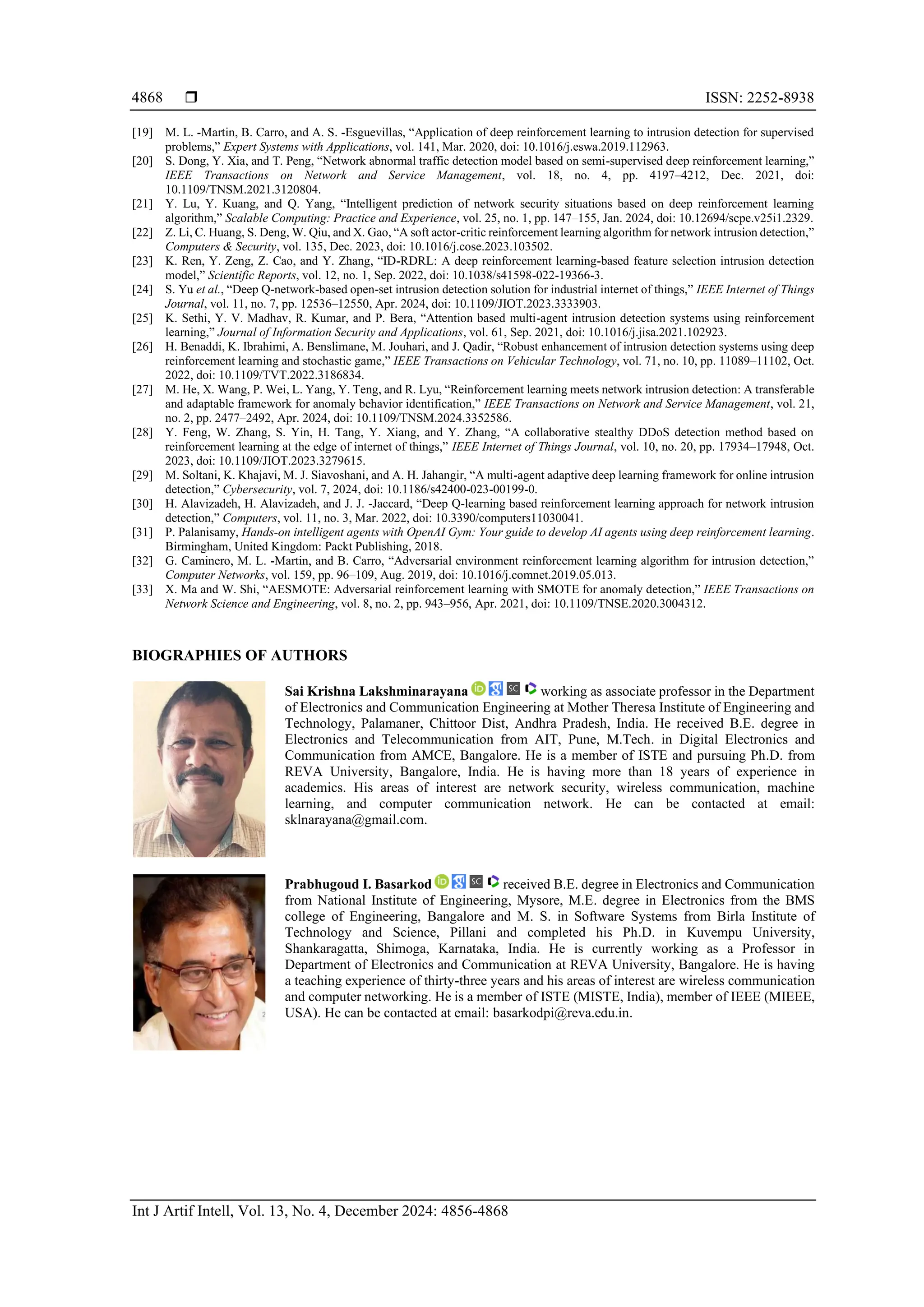  ISSN: 2252-8938
Int J Artif Intell, Vol. 13, No. 4, December 2024: 4856-4868
4868
[19] M. L. -Martin, B. Carro, and A. S. -Esguevillas, “Application of deep reinforcement learning to intrusion detection for supervised
problems,” Expert Systems with Applications, vol. 141, Mar. 2020, doi: 10.1016/j.eswa.2019.112963.
[20] S. Dong, Y. Xia, and T. Peng, “Network abnormal traffic detection model based on semi-supervised deep reinforcement learning,”
IEEE Transactions on Network and Service Management, vol. 18, no. 4, pp. 4197–4212, Dec. 2021, doi:
10.1109/TNSM.2021.3120804.
[21] Y. Lu, Y. Kuang, and Q. Yang, “Intelligent prediction of network security situations based on deep reinforcement learning
algorithm,” Scalable Computing: Practice and Experience, vol. 25, no. 1, pp. 147–155, Jan. 2024, doi: 10.12694/scpe.v25i1.2329.
[22] Z. Li, C. Huang, S. Deng, W. Qiu, and X. Gao, “A soft actor-critic reinforcement learning algorithm for network intrusion detection,”
Computers & Security, vol. 135, Dec. 2023, doi: 10.1016/j.cose.2023.103502.
[23] K. Ren, Y. Zeng, Z. Cao, and Y. Zhang, “ID-RDRL: A deep reinforcement learning-based feature selection intrusion detection
model,” Scientific Reports, vol. 12, no. 1, Sep. 2022, doi: 10.1038/s41598-022-19366-3.
[24] S. Yu et al., “Deep Q-network-based open-set intrusion detection solution for industrial internet of things,” IEEE Internet of Things
Journal, vol. 11, no. 7, pp. 12536–12550, Apr. 2024, doi: 10.1109/JIOT.2023.3333903.
[25] K. Sethi, Y. V. Madhav, R. Kumar, and P. Bera, “Attention based multi-agent intrusion detection systems using reinforcement
learning,” Journal of Information Security and Applications, vol. 61, Sep. 2021, doi: 10.1016/j.jisa.2021.102923.
[26] H. Benaddi, K. Ibrahimi, A. Benslimane, M. Jouhari, and J. Qadir, “Robust enhancement of intrusion detection systems using deep
reinforcement learning and stochastic game,” IEEE Transactions on Vehicular Technology, vol. 71, no. 10, pp. 11089–11102, Oct.
2022, doi: 10.1109/TVT.2022.3186834.
[27] M. He, X. Wang, P. Wei, L. Yang, Y. Teng, and R. Lyu, “Reinforcement learning meets network intrusion detection: A transferable
and adaptable framework for anomaly behavior identification,” IEEE Transactions on Network and Service Management, vol. 21,
no. 2, pp. 2477–2492, Apr. 2024, doi: 10.1109/TNSM.2024.3352586.
[28] Y. Feng, W. Zhang, S. Yin, H. Tang, Y. Xiang, and Y. Zhang, “A collaborative stealthy DDoS detection method based on
reinforcement learning at the edge of internet of things,” IEEE Internet of Things Journal, vol. 10, no. 20, pp. 17934–17948, Oct.
2023, doi: 10.1109/JIOT.2023.3279615.
[29] M. Soltani, K. Khajavi, M. J. Siavoshani, and A. H. Jahangir, “A multi-agent adaptive deep learning framework for online intrusion
detection,” Cybersecurity, vol. 7, 2024, doi: 10.1186/s42400-023-00199-0.
[30] H. Alavizadeh, H. Alavizadeh, and J. J. -Jaccard, “Deep Q-learning based reinforcement learning approach for network intrusion
detection,” Computers, vol. 11, no. 3, Mar. 2022, doi: 10.3390/computers11030041.
[31] P. Palanisamy, Hands-on intelligent agents with OpenAI Gym: Your guide to develop AI agents using deep reinforcement learning.
Birmingham, United Kingdom: Packt Publishing, 2018.
[32] G. Caminero, M. L. -Martin, and B. Carro, “Adversarial environment reinforcement learning algorithm for intrusion detection,”
Computer Networks, vol. 159, pp. 96–109, Aug. 2019, doi: 10.1016/j.comnet.2019.05.013.
[33] X. Ma and W. Shi, “AESMOTE: Adversarial reinforcement learning with SMOTE for anomaly detection,” IEEE Transactions on
Network Science and Engineering, vol. 8, no. 2, pp. 943–956, Apr. 2021, doi: 10.1109/TNSE.2020.3004312.
BIOGRAPHIES OF AUTHORS
Sai Krishna Lakshminarayana working as associate professor in the Department
of Electronics and Communication Engineering at Mother Theresa Institute of Engineering and
Technology, Palamaner, Chittoor Dist, Andhra Pradesh, India. He received B.E. degree in
Electronics and Telecommunication from AIT, Pune, M.Tech. in Digital Electronics and
Communication from AMCE, Bangalore. He is a member of ISTE and pursuing Ph.D. from
REVA University, Bangalore, India. He is having more than 18 years of experience in
academics. His areas of interest are network security, wireless communication, machine
learning, and computer communication network. He can be contacted at email:
sklnarayana@gmail.com.
Prabhugoud I. Basarkod received B.E. degree in Electronics and Communication
from National Institute of Engineering, Mysore, M.E. degree in Electronics from the BMS
college of Engineering, Bangalore and M. S. in Software Systems from Birla Institute of
Technology and Science, Pillani and completed his Ph.D. in Kuvempu University,
Shankaragatta, Shimoga, Karnataka, India. He is currently working as a Professor in
Department of Electronics and Communication at REVA University, Bangalore. He is having
a teaching experience of thirty-three years and his areas of interest are wireless communication
and computer networking. He is a member of ISTE (MISTE, India), member of IEEE (MIEEE,
USA). He can be contacted at email: basarkodpi@reva.edu.in.
 