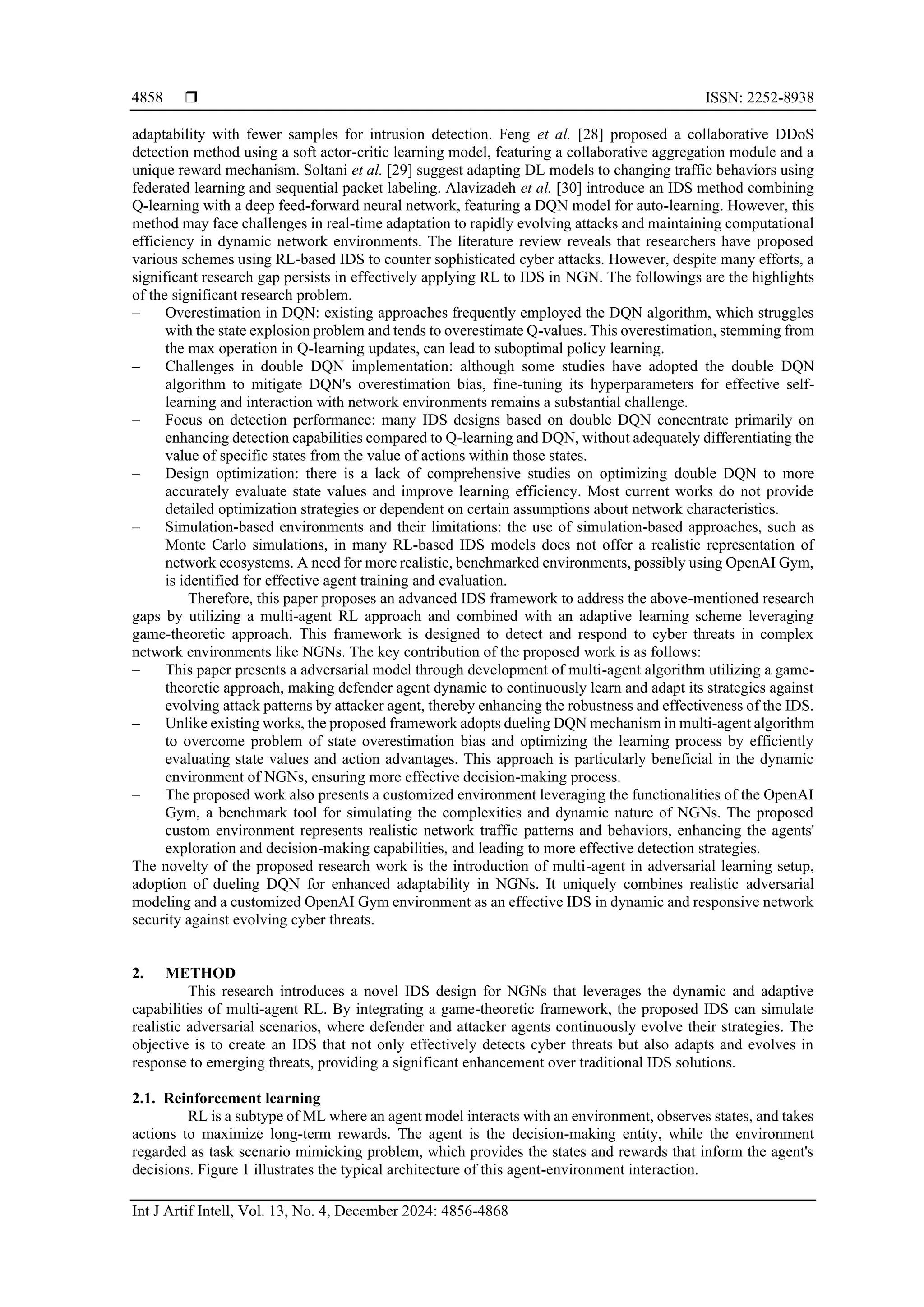  ISSN: 2252-8938
Int J Artif Intell, Vol. 13, No. 4, December 2024: 4856-4868
4858
adaptability with fewer samples for intrusion detection. Feng et al. [28] proposed a collaborative DDoS
detection method using a soft actor-critic learning model, featuring a collaborative aggregation module and a
unique reward mechanism. Soltani et al. [29] suggest adapting DL models to changing traffic behaviors using
federated learning and sequential packet labeling. Alavizadeh et al. [30] introduce an IDS method combining
Q-learning with a deep feed-forward neural network, featuring a DQN model for auto-learning. However, this
method may face challenges in real-time adaptation to rapidly evolving attacks and maintaining computational
efficiency in dynamic network environments. The literature review reveals that researchers have proposed
various schemes using RL-based IDS to counter sophisticated cyber attacks. However, despite many efforts, a
significant research gap persists in effectively applying RL to IDS in NGN. The followings are the highlights
of the significant research problem.
– Overestimation in DQN: existing approaches frequently employed the DQN algorithm, which struggles
with the state explosion problem and tends to overestimate Q-values. This overestimation, stemming from
the max operation in Q-learning updates, can lead to suboptimal policy learning.
– Challenges in double DQN implementation: although some studies have adopted the double DQN
algorithm to mitigate DQN's overestimation bias, fine-tuning its hyperparameters for effective self-
learning and interaction with network environments remains a substantial challenge.
– Focus on detection performance: many IDS designs based on double DQN concentrate primarily on
enhancing detection capabilities compared to Q-learning and DQN, without adequately differentiating the
value of specific states from the value of actions within those states.
– Design optimization: there is a lack of comprehensive studies on optimizing double DQN to more
accurately evaluate state values and improve learning efficiency. Most current works do not provide
detailed optimization strategies or dependent on certain assumptions about network characteristics.
– Simulation-based environments and their limitations: the use of simulation-based approaches, such as
Monte Carlo simulations, in many RL-based IDS models does not offer a realistic representation of
network ecosystems. A need for more realistic, benchmarked environments, possibly using OpenAI Gym,
is identified for effective agent training and evaluation.
Therefore, this paper proposes an advanced IDS framework to address the above-mentioned research
gaps by utilizing a multi-agent RL approach and combined with an adaptive learning scheme leveraging
game-theoretic approach. This framework is designed to detect and respond to cyber threats in complex
network environments like NGNs. The key contribution of the proposed work is as follows:
– This paper presents a adversarial model through development of multi-agent algorithm utilizing a game-
theoretic approach, making defender agent dynamic to continuously learn and adapt its strategies against
evolving attack patterns by attacker agent, thereby enhancing the robustness and effectiveness of the IDS.
– Unlike existing works, the proposed framework adopts dueling DQN mechanism in multi-agent algorithm
to overcome problem of state overestimation bias and optimizing the learning process by efficiently
evaluating state values and action advantages. This approach is particularly beneficial in the dynamic
environment of NGNs, ensuring more effective decision-making process.
– The proposed work also presents a customized environment leveraging the functionalities of the OpenAI
Gym, a benchmark tool for simulating the complexities and dynamic nature of NGNs. The proposed
custom environment represents realistic network traffic patterns and behaviors, enhancing the agents'
exploration and decision-making capabilities, and leading to more effective detection strategies.
The novelty of the proposed research work is the introduction of multi-agent in adversarial learning setup,
adoption of dueling DQN for enhanced adaptability in NGNs. It uniquely combines realistic adversarial
modeling and a customized OpenAI Gym environment as an effective IDS in dynamic and responsive network
security against evolving cyber threats.
2. METHOD
This research introduces a novel IDS design for NGNs that leverages the dynamic and adaptive
capabilities of multi-agent RL. By integrating a game-theoretic framework, the proposed IDS can simulate
realistic adversarial scenarios, where defender and attacker agents continuously evolve their strategies. The
objective is to create an IDS that not only effectively detects cyber threats but also adapts and evolves in
response to emerging threats, providing a significant enhancement over traditional IDS solutions.
2.1. Reinforcement learning
RL is a subtype of ML where an agent model interacts with an environment, observes states, and takes
actions to maximize long-term rewards. The agent is the decision-making entity, while the environment
regarded as task scenario mimicking problem, which provides the states and rewards that inform the agent's
decisions. Figure 1 illustrates the typical architecture of this agent-environment interaction.
 
