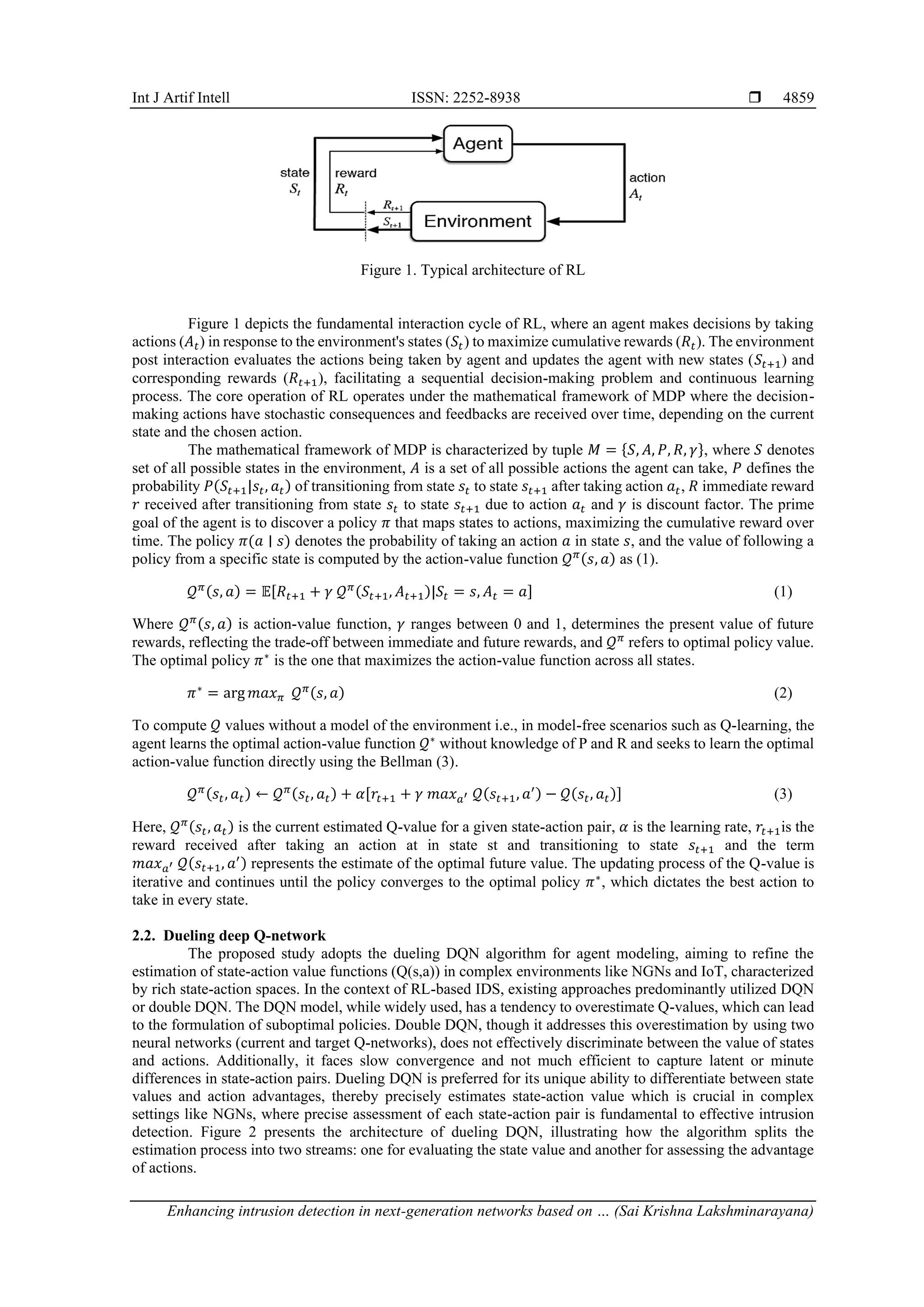 Int J Artif Intell ISSN: 2252-8938 
Enhancing intrusion detection in next-generation networks based on … (Sai Krishna Lakshminarayana)
4859
Figure 1. Typical architecture of RL
Figure 1 depicts the fundamental interaction cycle of RL, where an agent makes decisions by taking
actions (𝐴𝑡) in response to the environment's states (𝑆𝑡) to maximize cumulative rewards (𝑅𝑡). The environment
post interaction evaluates the actions being taken by agent and updates the agent with new states (𝑆𝑡+1) and
corresponding rewards (𝑅𝑡+1), facilitating a sequential decision-making problem and continuous learning
process. The core operation of RL operates under the mathematical framework of MDP where the decision-
making actions have stochastic consequences and feedbacks are received over time, depending on the current
state and the chosen action.
The mathematical framework of MDP is characterized by tuple 𝑀 = {𝑆, 𝐴, 𝑃, 𝑅, 𝛾}, where 𝑆 denotes
set of all possible states in the environment, 𝐴 is a set of all possible actions the agent can take, 𝑃 defines the
probability 𝑃(𝑆𝑡+1|𝑠𝑡, 𝑎𝑡) of transitioning from state 𝑠𝑡 to state 𝑠𝑡+1 after taking action 𝑎𝑡, 𝑅 immediate reward
𝑟 received after transitioning from state 𝑠𝑡 to state 𝑠𝑡+1 due to action 𝑎𝑡 and 𝛾 is discount factor. The prime
goal of the agent is to discover a policy 𝜋 that maps states to actions, maximizing the cumulative reward over
time. The policy 𝜋(𝑎 ∣ 𝑠) denotes the probability of taking an action 𝑎 in state 𝑠, and the value of following a
policy from a specific state is computed by the action-value function 𝒬𝜋(𝑠, 𝑎) as (1).
𝒬𝜋(𝑠, 𝑎) = 𝔼[𝑅𝑡+1 + 𝛾 𝒬𝜋(𝑆𝑡+1, 𝐴𝑡+1)|𝑆𝑡 = 𝑠, 𝐴𝑡 = 𝑎] (1)
Where 𝒬𝜋(𝑠, 𝑎) is action-value function, 𝛾 ranges between 0 and 1, determines the present value of future
rewards, reflecting the trade-off between immediate and future rewards, and 𝒬𝜋
refers to optimal policy value.
The optimal policy 𝜋∗
is the one that maximizes the action-value function across all states.
𝜋∗
= arg 𝑚𝑎𝑥𝜋 𝒬𝜋(𝑠, 𝑎) (2)
To compute 𝒬 values without a model of the environment i.e., in model-free scenarios such as Q-learning, the
agent learns the optimal action-value function 𝒬∗
without knowledge of P and R and seeks to learn the optimal
action-value function directly using the Bellman (3).
𝒬𝜋(𝑠𝑡, 𝑎𝑡) ← 𝒬𝜋(𝑠𝑡, 𝑎𝑡) + 𝛼[𝑟𝑡+1 + 𝛾 𝑚𝑎𝑥𝑎′ 𝒬(𝑠𝑡+1, 𝑎′) − 𝒬(𝑠𝑡, 𝑎𝑡)] (3)
Here, 𝒬𝜋(𝑠𝑡, 𝑎𝑡) is the current estimated Q-value for a given state-action pair, 𝛼 is the learning rate, 𝑟𝑡+1is the
reward received after taking an action at in state st and transitioning to state 𝑠𝑡+1 and the term
𝑚𝑎𝑥𝑎′ 𝒬(𝑠𝑡+1, 𝑎′) represents the estimate of the optimal future value. The updating process of the Q-value is
iterative and continues until the policy converges to the optimal policy 𝜋∗
, which dictates the best action to
take in every state.
2.2. Dueling deep Q-network
The proposed study adopts the dueling DQN algorithm for agent modeling, aiming to refine the
estimation of state-action value functions (Q(s,a)) in complex environments like NGNs and IoT, characterized
by rich state-action spaces. In the context of RL-based IDS, existing approaches predominantly utilized DQN
or double DQN. The DQN model, while widely used, has a tendency to overestimate Q-values, which can lead
to the formulation of suboptimal policies. Double DQN, though it addresses this overestimation by using two
neural networks (current and target Q-networks), does not effectively discriminate between the value of states
and actions. Additionally, it faces slow convergence and not much efficient to capture latent or minute
differences in state-action pairs. Dueling DQN is preferred for its unique ability to differentiate between state
values and action advantages, thereby precisely estimates state-action value which is crucial in complex
settings like NGNs, where precise assessment of each state-action pair is fundamental to effective intrusion
detection. Figure 2 presents the architecture of dueling DQN, illustrating how the algorithm splits the
estimation process into two streams: one for evaluating the state value and another for assessing the advantage
of actions.
 