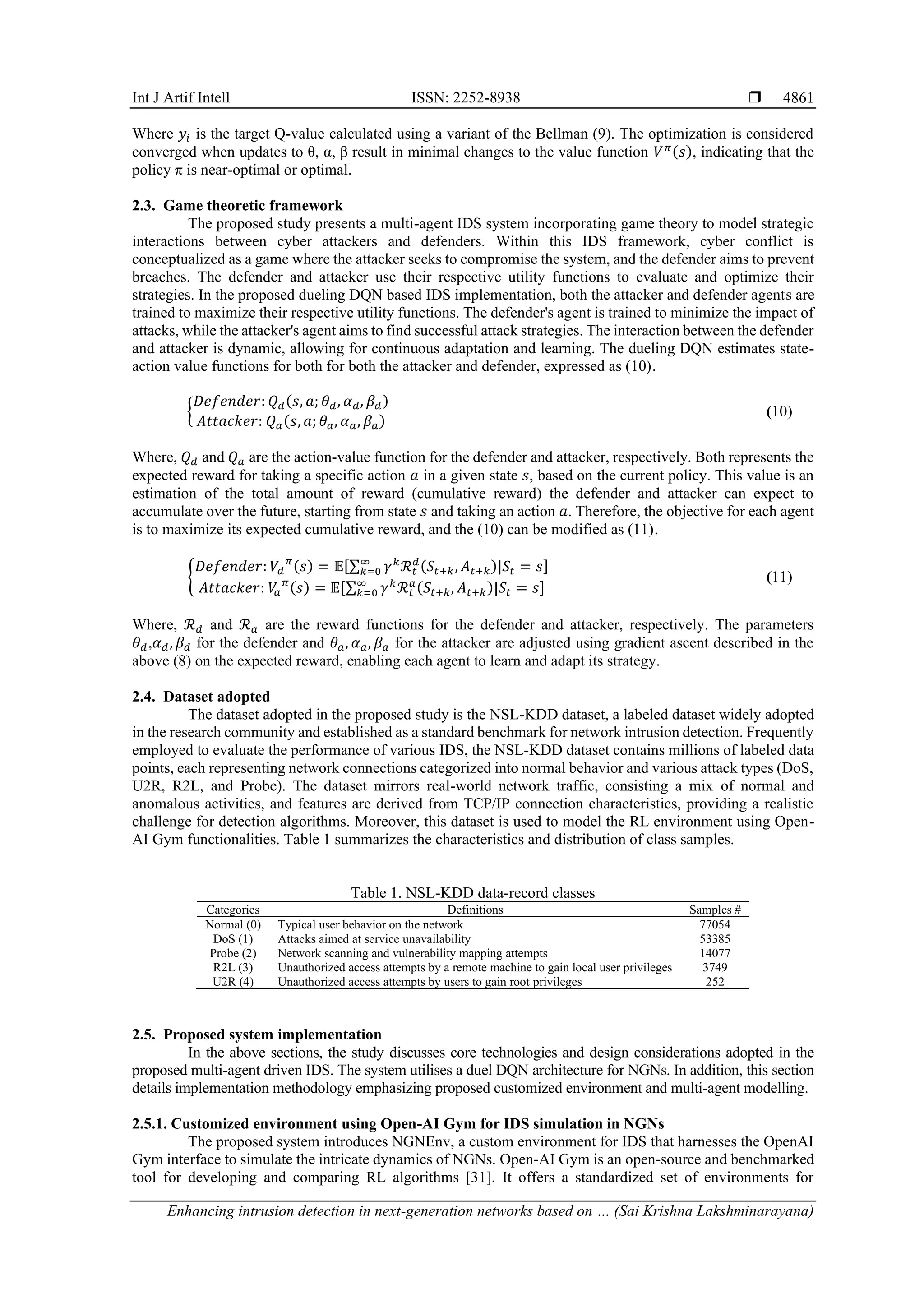 Int J Artif Intell ISSN: 2252-8938 
Enhancing intrusion detection in next-generation networks based on … (Sai Krishna Lakshminarayana)
4861
Where 𝑦𝑖 is the target Q-value calculated using a variant of the Bellman (9). The optimization is considered
converged when updates to θ, α, β result in minimal changes to the value function 𝑉𝜋(𝑠), indicating that the
policy π is near-optimal or optimal.
2.3. Game theoretic framework
The proposed study presents a multi-agent IDS system incorporating game theory to model strategic
interactions between cyber attackers and defenders. Within this IDS framework, cyber conflict is
conceptualized as a game where the attacker seeks to compromise the system, and the defender aims to prevent
breaches. The defender and attacker use their respective utility functions to evaluate and optimize their
strategies. In the proposed dueling DQN based IDS implementation, both the attacker and defender agents are
trained to maximize their respective utility functions. The defender's agent is trained to minimize the impact of
attacks, while the attacker's agent aims to find successful attack strategies. The interaction between the defender
and attacker is dynamic, allowing for continuous adaptation and learning. The dueling DQN estimates state-
action value functions for both for both the attacker and defender, expressed as (10).
{
𝐷𝑒𝑓𝑒𝑛𝑑𝑒𝑟: 𝑄𝑑(𝑠, 𝑎; 𝜃𝑑, 𝛼𝑑, 𝛽𝑑)
𝐴𝑡𝑡𝑎𝑐𝑘𝑒𝑟: 𝑄𝑎(𝑠, 𝑎; 𝜃𝑎, 𝛼𝑎, 𝛽𝑎)
(10)
Where, 𝑄𝑑 and 𝑄𝑎 are the action-value function for the defender and attacker, respectively. Both represents the
expected reward for taking a specific action 𝑎 in a given state 𝑠, based on the current policy. This value is an
estimation of the total amount of reward (cumulative reward) the defender and attacker can expect to
accumulate over the future, starting from state 𝑠 and taking an action 𝑎. Therefore, the objective for each agent
is to maximize its expected cumulative reward, and the (10) can be modified as (11).
{
𝐷𝑒𝑓𝑒𝑛𝑑𝑒𝑟: 𝑉𝑑
𝜋
(𝑠) = 𝔼[∑ 𝛾𝑘
ℛ𝑡
𝑑
(𝑆𝑡+𝑘, 𝐴𝑡+𝑘)|𝑆𝑡 = 𝑠
∞
𝑘=0 ]
𝐴𝑡𝑡𝑎𝑐𝑘𝑒𝑟: 𝑉
𝑎
𝜋
(𝑠) = 𝔼[∑ 𝛾𝑘
ℛ𝑡
𝑎
(𝑆𝑡+𝑘, 𝐴𝑡+𝑘)|𝑆𝑡 = 𝑠
∞
𝑘=0 ]
(11)
Where, ℛ𝑑 and ℛ𝑎 are the reward functions for the defender and attacker, respectively. The parameters
𝜃𝑑,𝛼𝑑, 𝛽𝑑 for the defender and 𝜃𝑎, 𝛼𝑎, 𝛽𝑎 for the attacker are adjusted using gradient ascent described in the
above (8) on the expected reward, enabling each agent to learn and adapt its strategy.
2.4. Dataset adopted
The dataset adopted in the proposed study is the NSL-KDD dataset, a labeled dataset widely adopted
in the research community and established as a standard benchmark for network intrusion detection. Frequently
employed to evaluate the performance of various IDS, the NSL-KDD dataset contains millions of labeled data
points, each representing network connections categorized into normal behavior and various attack types (DoS,
U2R, R2L, and Probe). The dataset mirrors real-world network traffic, consisting a mix of normal and
anomalous activities, and features are derived from TCP/IP connection characteristics, providing a realistic
challenge for detection algorithms. Moreover, this dataset is used to model the RL environment using Open-
AI Gym functionalities. Table 1 summarizes the characteristics and distribution of class samples.
Table 1. NSL-KDD data-record classes
Categories Definitions Samples #
Normal (0) Typical user behavior on the network 77054
DoS (1) Attacks aimed at service unavailability 53385
Probe (2) Network scanning and vulnerability mapping attempts 14077
R2L (3) Unauthorized access attempts by a remote machine to gain local user privileges 3749
U2R (4) Unauthorized access attempts by users to gain root privileges 252
2.5. Proposed system implementation
In the above sections, the study discusses core technologies and design considerations adopted in the
proposed multi-agent driven IDS. The system utilises a duel DQN architecture for NGNs. In addition, this section
details implementation methodology emphasizing proposed customized environment and multi-agent modelling.
2.5.1. Customized environment using Open-AI Gym for IDS simulation in NGNs
The proposed system introduces NGNEnv, a custom environment for IDS that harnesses the OpenAI
Gym interface to simulate the intricate dynamics of NGNs. Open-AI Gym is an open-source and benchmarked
tool for developing and comparing RL algorithms [31]. It offers a standardized set of environments for
 
