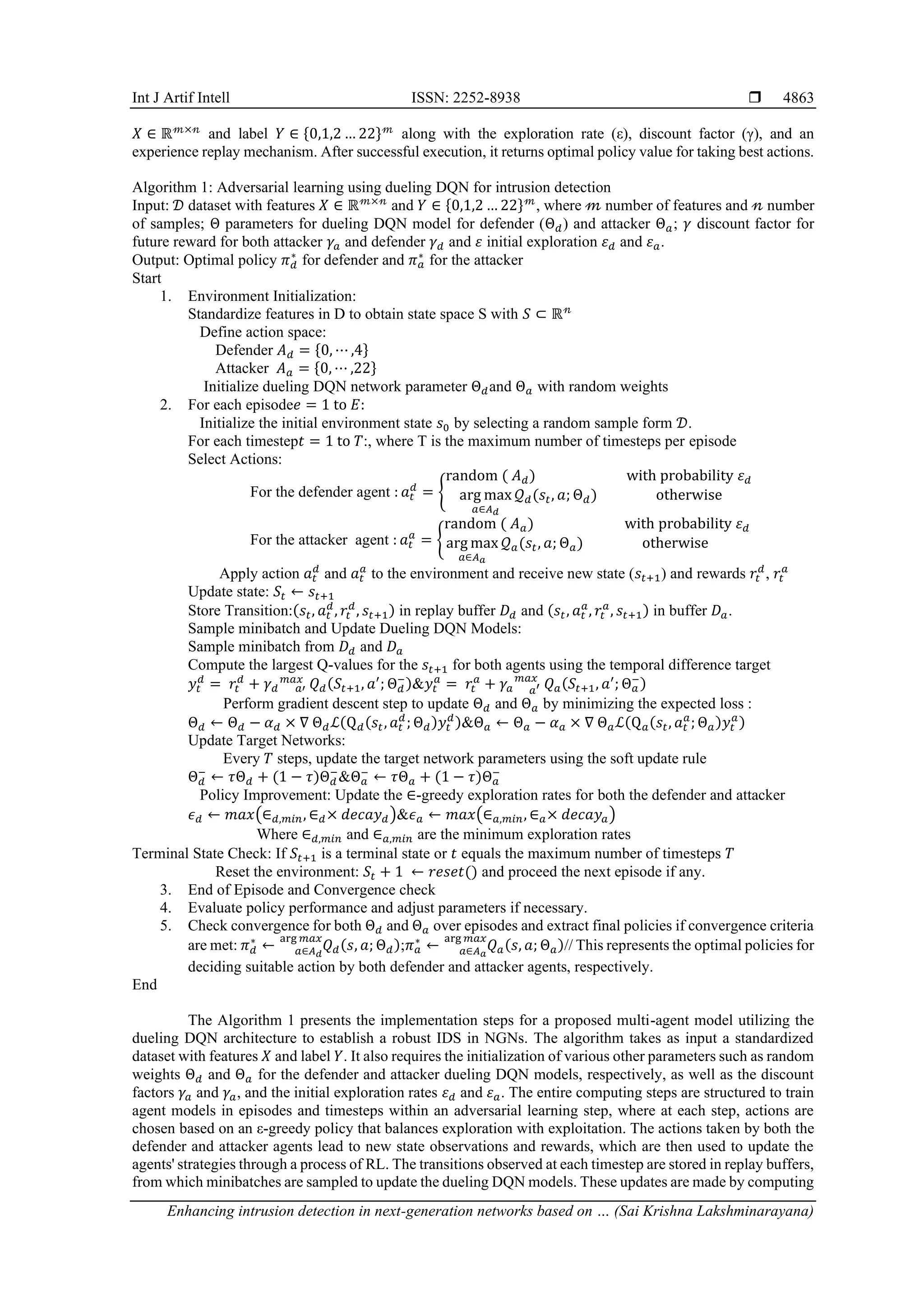 Int J Artif Intell ISSN: 2252-8938 
Enhancing intrusion detection in next-generation networks based on … (Sai Krishna Lakshminarayana)
4863
𝑋 ∈ ℝ𝓂×𝓃
and label 𝑌 ∈ {0,1,2 … 22}𝓂
along with the exploration rate (ε), discount factor (γ), and an
experience replay mechanism. After successful execution, it returns optimal policy value for taking best actions.
Algorithm 1: Adversarial learning using dueling DQN for intrusion detection
Input: 𝒟 dataset with features 𝑋 ∈ ℝ𝓂×𝓃
and 𝑌 ∈ {0,1,2 … 22}𝓂
, where 𝓂 number of features and 𝓃 number
of samples; Θ parameters for dueling DQN model for defender (Θ𝑑) and attacker Θ𝑎; 𝛾 discount factor for
future reward for both attacker 𝛾𝑎 and defender 𝛾𝑑 and 𝜀 initial exploration 𝜀𝑑 and 𝜀𝑎.
Output: Optimal policy 𝜋𝑑
∗
for defender and 𝜋𝑎
∗
for the attacker
Start
1. Environment Initialization:
Standardize features in D to obtain state space S with 𝑆 ⊂ ℝ𝓃
Define action space:
Defender 𝐴𝑑 = {0, ⋯ ,4}
Attacker 𝐴𝑎 = {0, ⋯ ,22}
Initialize dueling DQN network parameter Θ𝑑and Θ𝑎 with random weights
2. For each episode𝑒 = 1 to 𝐸:
Initialize the initial environment state 𝑠0 by selecting a random sample form 𝒟.
For each timestep𝑡 = 1 to 𝑇:, where T is the maximum number of timesteps per episode
Select Actions:
For the defender agent : 𝑎𝑡
𝑑
= {
random ( 𝐴𝑑) with probability 𝜀𝑑
arg max
𝑎∈𝐴𝑑
𝒬𝑑(𝑠𝑡, 𝑎; Θ𝑑) otherwise
For the attacker agent : 𝑎𝑡
𝑎
= {
random ( 𝐴𝑎) with probability 𝜀𝑑
arg max
𝑎∈𝐴𝑎
𝒬𝑎(𝑠𝑡, 𝑎; Θ𝑎) otherwise
Apply action 𝑎𝑡
𝑑
and 𝑎𝑡
𝑎
to the environment and receive new state (𝑠𝑡+1) and rewards 𝑟𝑡
𝑑
, 𝑟𝑡
𝑎
Update state: 𝑆𝑡 ← 𝑠𝑡+1
Store Transition:(𝑠𝑡, 𝑎𝑡
𝑑
, 𝑟𝑡
𝑑
, 𝑠𝑡+1) in replay buffer 𝐷𝑑 and (𝑠𝑡, 𝑎𝑡
𝑎
, 𝑟𝑡
𝑎
, 𝑠𝑡+1) in buffer 𝐷𝑎.
Sample minibatch and Update Dueling DQN Models:
Sample minibatch from 𝐷𝑑 and 𝐷𝑎
Compute the largest Q-values for the 𝑠𝑡+1 for both agents using the temporal difference target
𝑦𝑡
𝑑
= 𝑟𝑡
𝑑
+ 𝛾𝑑 𝑄𝑑
𝑎′
𝑚𝑎𝑥 (𝑆𝑡+1, 𝑎′
; Θ𝑑
−)&𝑦𝑡
𝑎
= 𝑟𝑡
𝑎
+ 𝛾𝑎 𝑄𝑎
𝑎′
𝑚𝑎𝑥
(𝑆𝑡+1, 𝑎′
; Θ𝑎
−)
Perform gradient descent step to update Θ𝑑 and Θ𝑎 by minimizing the expected loss :
Θ𝑑 ← Θ𝑑 − 𝛼𝑑 × ∇ Θ𝑑ℒ(Q𝑑(𝑠𝑡, 𝑎𝑡
𝑑
; Θ𝑑)𝑦𝑡
𝑑)&Θ𝑎 ← Θ𝑎 − 𝛼𝑎 × ∇ Θ𝑎ℒ(Q𝑎(𝑠𝑡, 𝑎𝑡
𝑎
; Θ𝑎)𝑦𝑡
𝑎)
Update Target Networks:
Every 𝑇 steps, update the target network parameters using the soft update rule
Θ𝑑
−
← 𝜏Θ𝑑 + (1 − 𝜏)Θ𝑑
−
&Θ𝑎
−
← 𝜏Θ𝑎 + (1 − 𝜏)Θ𝑎
−
Policy Improvement: Update the ∈-greedy exploration rates for both the defender and attacker
𝜖𝑑 ← 𝑚𝑎𝑥(∈𝑑,𝑚𝑖𝑛, ∈𝑑× 𝑑𝑒𝑐𝑎𝑦𝑑)&𝜖𝑎 ← 𝑚𝑎𝑥(∈𝑎,𝑚𝑖𝑛, ∈𝑎× 𝑑𝑒𝑐𝑎𝑦𝑎)
Where ∈𝑑,𝑚𝑖𝑛 and ∈𝑎,𝑚𝑖𝑛 are the minimum exploration rates
Terminal State Check: If 𝑆𝑡+1 is a terminal state or 𝑡 equals the maximum number of timesteps 𝑇
Reset the environment: 𝑆𝑡 + 1 ← 𝑟𝑒𝑠𝑒𝑡() and proceed the next episode if any.
3. End of Episode and Convergence check
4. Evaluate policy performance and adjust parameters if necessary.
5. Check convergence for both Θ𝑑 and Θ𝑎 over episodes and extract final policies if convergence criteria
are met: 𝜋𝑑
∗
← 𝑄𝑑(𝑠, 𝑎; Θ𝑑)
𝑎∈𝐴𝑑
arg 𝑚𝑎𝑥
;𝜋𝑎
∗
← 𝑄𝑎(𝑠, 𝑎; Θ𝑎)
𝑎∈𝐴𝑎
arg 𝑚𝑎𝑥
// This represents the optimal policies for
deciding suitable action by both defender and attacker agents, respectively.
End
The Algorithm 1 presents the implementation steps for a proposed multi-agent model utilizing the
dueling DQN architecture to establish a robust IDS in NGNs. The algorithm takes as input a standardized
dataset with features 𝑋 and label 𝑌. It also requires the initialization of various other parameters such as random
weights Θ𝑑 and Θ𝑎 for the defender and attacker dueling DQN models, respectively, as well as the discount
factors 𝛾𝑎 and 𝛾𝑎, and the initial exploration rates 𝜀𝑑 and 𝜀𝑎. The entire computing steps are structured to train
agent models in episodes and timesteps within an adversarial learning step, where at each step, actions are
chosen based on an ε-greedy policy that balances exploration with exploitation. The actions taken by both the
defender and attacker agents lead to new state observations and rewards, which are then used to update the
agents' strategies through a process of RL. The transitions observed at each timestep are stored in replay buffers,
from which minibatches are sampled to update the dueling DQN models. These updates are made by computing
 