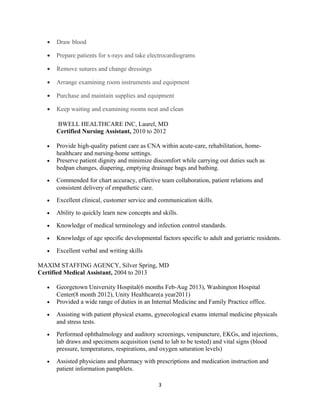 • Draw blood
• Prepare patients for x-rays and take electrocardiograms
• Remove sutures and change dressings
• Arrange examining room instruments and equipment
• Purchase and maintain supplies and equipment
• Keep waiting and examining rooms neat and clean
BWELL HEALTHCARE INC, Laurel, MD
Certified Nursing Assistant, 2010 to 2012
• Provide high-quality patient care as CNA within acute-care, rehabilitation, home-
healthcare and nursing-home settings.
• Preserve patient dignity and minimize discomfort while carrying out duties such as
bedpan changes, diapering, emptying drainage bags and bathing.
• Commended for chart accuracy, effective team collaboration, patient relations and
consistent delivery of empathetic care.
• Excellent clinical, customer service and communication skills.
• Ability to quickly learn new concepts and skills.
• Knowledge of medical terminology and infection control standards.
• Knowledge of age specific developmental factors specific to adult and geriatric residents.
• Excellent verbal and writing skills
MAXIM STAFFING AGENCY, Silver Spring, MD
Certified Medical Assistant, 2004 to 2013
• Georgetown University Hospital(6 months Feb-Aug 2013), Washington Hospital
Center(8 month 2012), Unity Healthcare(a year2011)
• Provided a wide range of duties in an Internal Medicine and Family Practice office.
• Assisting with patient physical exams, gynecological exams internal medicine physicals
and stress tests.
• Performed ophthalmology and auditory screenings, venipuncture, EKGs, and injections,
lab draws and specimens acquisition (send to lab to be tested) and vital signs (blood
pressure, temperatures, respirations, and oxygen saturation levels)
• Assisted physicians and pharmacy with prescriptions and medication instruction and
patient information pamphlets.
3
 