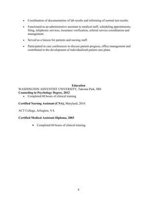 • Coordination of documentation of lab results and informing of normal test results.
• Functioned as an administrative assistant to medical staff, scheduling appointments,
filing, telephonic services, insurance verification, referral service coordination and
management.
• Served as a liaison for patients and nursing staff.
• Participated in care conferences to discuss patient progress, office management and
contributed to the development of individualized patient care plans.
Education
WASHINGTON ADVENTIST UNIVERSITY, Takoma Park, MD
Counseling in Psychology Degree, 2012
• Completed 60 hours of clinical training
Certified Nursing Assistant (CNA), Maryland, 2010
ACT College, Arlington, VA
Certified Medical Assistant Diploma, 2003
• Completed 60 hours of clinical training
4
 