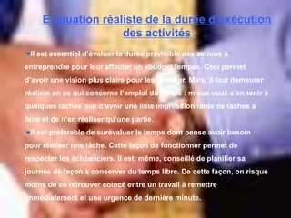 Evaluation réaliste de la durée d’exécution
des activités
Il est essentiel d’évaluer la durée prévisible des actions à
entreprendre pour leur affecter un «budget temps». Ceci permet
d’avoir une vision plus claire pour les planifier. Mais, il faut demeurer
réaliste en ce qui concerne l’emploi du temps : mieux vaux s’en tenir à
quelques tâches que d’avoir une liste impressionnante de tâches à
faire et de n’en réaliser qu’une partie.
Il est préférable de surévaluer le temps dont pense avoir besoin
pour réaliser une tâche. Cette façon de fonctionner permet de
respecter les échéanciers. Il est, même, conseillé de planifier sa
journée de façon à conserver du temps libre. De cette façon, on risque
moins de se retrouver coincé entre un travail à remettre
immédiatement et une urgence de dernière minute.
 