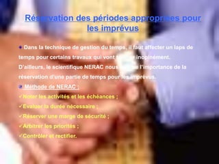 Réservation des périodes appropriées pour
les imprévus
Dans la technique de gestion du temps, il faut affecter un laps de
temps pour certains travaux qui vont tomber inopinément.
D’ailleurs, le scientifique NERAC nous montre l’importance de la
réservation d’une partie de temps pour les imprévus.
Méthode de NERAC :
Noter les activités et les échéances ;
Evaluer la durée nécessaire ;
Réserver une marge de sécurité ;
Arbitrer les priorités ;
Contrôler et rectifier.
 