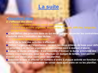 La suite
Deuxième étape
2/ J’effectue des choix :
Dans quel ordre dois-je mener mes activités?
Y’a-t-il des actions urgentes, importantes, longues, difficiles, fatigantes,
désagréables,………
C’est définir des priorités dans ce qui est à réaliser, respecter les contraintes
d’autorité dans l’exécution des tâches.
Comment définir les priorités?
A partir de la liste des activités à effectuer :
Définir l’urgence et l’importance : ce sont les deux critères de base pour défin
les priorités. Les tâches urgentes et importantes sont à réaliser d’abord.
Évaluer la durée prévisible : il est essentiel d’évaluer la durée prévisible des
actions à entreprendre, pour leur effectuer un budget de temps. Ceci permet
d’avoir une vision plus claire pour les planifier.
Ordonner la liste et affecter un numéro d’ordre à chaque activité en fonction d
priorités définies. Ceci permettra de savoir dans quel ordre on va les planifier.
 