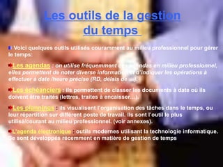 Les outils de la gestion
du temps
Voici quelques outils utilisés couramment au milieu professionnel pour gérer
le temps:
Les agendas : on utilise fréquemment des agendas en milieu professionnel,
elles permettent de noter diverse information et d’indiquer les opérations à
effectuer à date /heure précise (RD, délais de …).
Les échéanciers : ils permettent de classer les documents à date où ils
doivent être traités (lettres, traites à encaisser…).
Les plannings : ils visualisent l’organisation des tâches dans le temps, ou
leur répartition sur différent poste de travail. Ils sont l’outil le plus
utilisé/courant au milieu professionnel. (voir annexes).
L’agenda électronique : outils modernes utilisant la technologie informatique.
Se sont développés récemment en matière de gestion de temps
 
