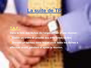 T.A.F :
Dans la liste des tâches de l’organisation d’une réunion :
1-Etablir un ordre de priorité des différentes tâches
2-Dresser un tableau dans lequel vous listez les tâches à
effectuer avant, pendant et après la réunion.
La suite de TP
 