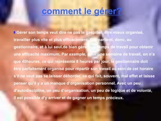 comment le gérer?
Gérer son temps veut dire ne pas le gaspiller, être mieux organisé,
travailler plus vite et plus efficacement. Il appartient, donc, au
gestionnaire, et à lui seul,de bien gérer son temps de travail pour obtenir
une efficacité maximum. Par exemple, pour une semaine de travail, on n’a
que 40heures, ce qui représente 8 heures par jour, le gestionnaire doit
être parfaitement organisé pour répartir son travail au sein de cet horaire
s’il ne veut pas se laisser déborder, ce qui fait, souvent, mal effet et laisse
penser qu’il y a un manque d’organisation personnel. Avec un peu
d’autodiscipline, un peu d’organisation, un peu de logique et de volonté,
il est possible d’y arriver et de gagner un temps précieux.
 