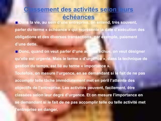 Classement des activités selon leurs
échéances
Dans la vie, au sein d’une entreprise, on entend, très souvent,
parler du terme « échéance » qui représente la date d’exécution des
obligations et des diverses transactions, par exemple, paiement
d’une dette.
Donc, quand on veut parler d’une activité échue, on veut désigner
qu’elle est urgente. Mais le terme « d’urgence », dans la technique de
gestion du temps, est lié au terme « importance ».
Toutefois, on mesure l’urgence, en se demandant si le fait de ne pas
accomplir telle tâche immédiatement met en péril l’atteinte des
objectifs de l’entreprise. Les activités peuvent, facilement, être
classées selon leur degré d’urgence. Et on mesure l’importance en
se demandant si le fait de ne pas accomplir telle ou telle activité met
l’entreprise en danger.
 