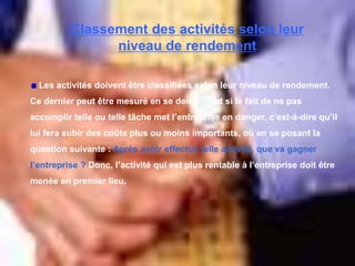 Classement des activités selon leur
niveau de rendement
Les activités doivent être classifiées selon leur niveau de rendement.
Ce dernier peut être mesuré en se demandant si le fait de ne pas
accomplir telle ou telle tâche met l’entreprise en danger, c’est-à-dire qu’il
lui fera subir des coûts plus ou moins importants, ou en se posant la
question suivante : Après avoir effectué telle activité, que va gagner
l’entreprise ? Donc, l’activité qui est plus rentable à l’entreprise doit être
menée en premier lieu.
 