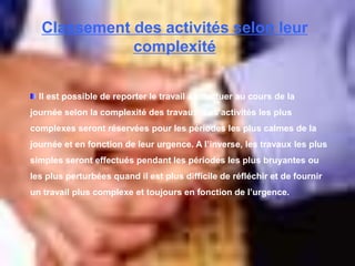 Classement des activités selon leur
complexité
Il est possible de reporter le travail à effectuer au cours de la
journée selon la complexité des travaux. Les activités les plus
complexes seront réservées pour les périodes les plus calmes de la
journée et en fonction de leur urgence. A l’inverse, les travaux les plus
simples seront effectués pendant les périodes les plus bruyantes ou
les plus perturbées quand il est plus difficile de réfléchir et de fournir
un travail plus complexe et toujours en fonction de l’urgence.
 