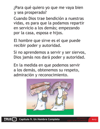 ¿Para qué quiero yo que me vaya bien
y sea prosperado?
Cuando Dios trae bendición a nuestras
vidas, es para que la podamos repartir
en servicio a los demás; empezando
por la casa, esposa e hijos.
El hombre que sirve es el que puede
recibir poder y autoridad.
Si no aprendemos a servir y ser siervos,
Dios jamás nos dará poder y autoridad.
En la medida en que podemos servir
a los demás, obtenemos su respeto,
admiración y reconocimiento.




   Capítulo 9. Un Hombre Completo          9/13
 