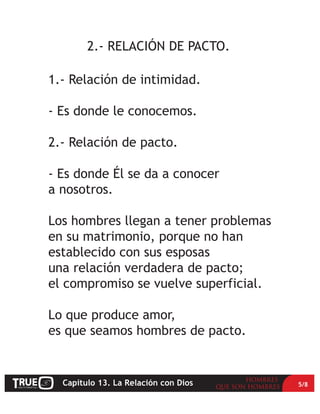 2.- RELACIÓN DE PACTO.

1.- Relación de intimidad.

- Es donde le conocemos.

2.- Relación de pacto.

- Es donde Él se da a conocer
a nosotros.

Los hombres llegan a tener problemas
en su matrimonio, porque no han
establecido con sus esposas
una relación verdadera de pacto;
el compromiso se vuelve superficial.

Lo que produce amor,
es que seamos hombres de pacto.


  Capítulo 13. La Relación con Dios    5/8
 