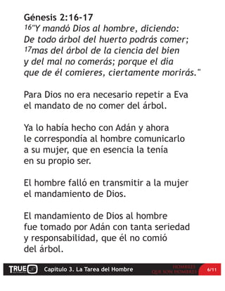 Génesis 2:16-17
16"Y mandó Dios al hombre, diciendo:
De todo árbol del huerto podrás comer;
17mas del árbol de la ciencia del bien
y del mal no comerás; porque el día
que de él comieres, ciertamente morirás."

Para Dios no era necesario repetir a Eva
el mandato de no comer del árbol.

Ya lo había hecho con Adán y ahora
le correspondía al hombre comunicarlo
a su mujer, que en esencia la tenía
en su propio ser.

El hombre falló en transmitir a la mujer
el mandamiento de Dios.

El mandamiento de Dios al hombre
fue tomado por Adán con tanta seriedad
y responsabilidad, que él no comió
del árbol.

    Capítulo 3. La Tarea del Hombre         6/11
 