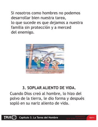 Si nosotros como hombres no podemos
desarrollar bien nuestra tarea,
lo que sucede es que dejamos a nuestra
familia sin protección y a merced
del enemigo.




       3. SOPLAR ALIENTO DE VIDA.
Cuando Dios creó al hombre, lo hizo del
polvo de la tierra, le dio forma y después
sopló en su nariz aliento de vida.


     Capítulo 3. La Tarea del Hombre         10/11
 