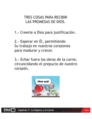 TRES COSAS PARA RECIBIR
        LAS PROMESAS DE DIOS.

1.- Creerle a Dios para justificación.

2.- Esperar en Él, permitiendo
Su trabajo en nuestros corazones
para madurar y crecer.

3.- Echar fuera las obras de la carne,
circuncidando el prepucio de nuestro
corazón.




  Capítulo 7. La Espera y la Carne       8/10
 