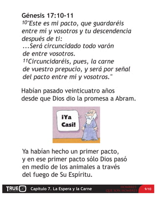 Génesis 17:10-11
10"Este es mi pacto, que guardaréis
entre mí y vosotros y tu descendencia
después de ti:
...Será circuncidado todo varón
de entre vosotros.
11Circuncidaréis, pues, la carne
de vuestro prepucio, y será por señal
del pacto entre mí y vosotros."

Habían pasado veinticuatro años
desde que Dios dio la promesa a Abram.




Ya habían hecho un primer pacto,
y en ese primer pacto sólo Dios pasó
en medio de los animales a través
del fuego de Su Espíritu.

   Capítulo 7. La Espera y la Carne      9/10
 