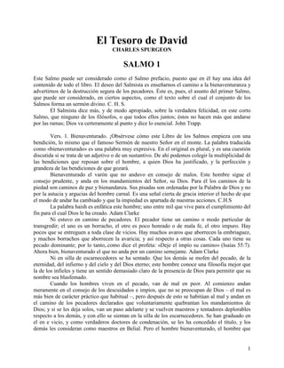 El Tesoro de David
                                   CHARLES SPURGEON

                                         SALMO 1
Este Salmo puede ser considerado como el Salmo prefacio, puesto que en él hay una idea del
contenido de todo el libro. El deseo del Salmista es enseñarnos el camino a la bienaventuranza y
advertirnos de la destrucción segura de los pecadores. Éste es, pues, el asunto del primer Salmo,
que puede ser considerado, en ciertos aspectos, como el texto sobre el cual el conjunto de los
Salmos forma un sermón divino. C. H. S.
        El Salmista dice más, y de modo apropiado, sobre la verdadera felicidad, en este corto
Salmo, que ninguno de los filósofos, o que todos ellos juntos; éstos no hacen más que andarse
por las ramas; Dios va certeramente al punto y dice lo esencial. John Trapp.

        Vers. 1. Bienaventurado. ¡Obsérvese cómo este Libro de los Salmos empieza con una
bendición, lo mismo que el famoso Sermón de nuestro Señor en el monte. La palabra traducida
como «bienaventurado» es una palabra muy expresiva. En el original es plural, y es una cuestión
discutida si se trata de un adjetivo o de un sustantivo. De ahí podemos colegir la multiplicidad de
las bendiciones que reposan sobre el hombre, a quien Dios ha justificado, y la perfección y
grandeza de las bendiciones de que gozará.
        Bienaventurado el varón que no anduvo en consejo de malos. Este hombre sigue el
consejo prudente, y anda en los mandamientos del Señor, su Dios. Para él los caminos de la
piedad son caminos de paz y bienandanza. Sus pisadas son ordenadas por la Palabra de Dios y no
por la astucia y argucias del hombre carnal. Es una señal cierta de gracia interior el hecho de que
el modo de andar ha cambiado y que la impiedad es apartada de nuestras acciones. C.H.S
        La palabra haish es enfática este hombre; uno entre mil que vive para el cumplimiento del
fin para el cual Dios le ha creado. Adam Clarke
        Ni estuvo en camino de pecadores. El pecador tiene un camino o modo particular de
transgredir; el uno es un borracho, el otro es poco honrado o de mala fe, el otro impuro. Hay
pocos que se entreguen a toda clase de vicios. Hay muchos avaros que aborrecen la embriaguez,
y muchos borrachos que aborrecen la avaricia; y así respecto a otras cosas. Cada uno tiene su
pecado dominante; por lo tanto,.como dice el profeta: «Deje el impío su camino» (Isaías 55:7).
Ahora bien, bienaventurado el que no anda por un camino semejante. Adam Clarke
        Ni en silla de escarnecedores se ha sentado. Que los demás se mofen del pecado, de la
eternidad, del infierno y del cielo y del Dios eterno; este hombre conoce una filosofía mejor que
la de los infieles y tiene un sentido demasiado claro de la presencia de Dios para permitir que su
nombre sea blasfemado.
        Cuando los hombres viven en el pecado, van de mal en peor. Al comienzo andan
meramente en el consejo de los descuidados e impíos, que no se preocupan de Dios – el mal es
más bien de carácter práctico que habitual –, pero después de esto se habitúan al mal y andan en
el camino de los pecadores declarados que voluntariamente quebrantan los mandamientos de
Dios; y si se les deja solos, van un paso adelante y se vuelven maestros y tentadores deplorables
respecto a los demás, y con ello se sientan en la silla de los escarnecedores. Se han graduado en
el en e vicio, y como verdaderos doctores de condenación, se les ha concedido el título, y los
demás les consideran como maestros en Belial. Pero el hombre bienaventurado, el hombre que


                                                                                                 1
 