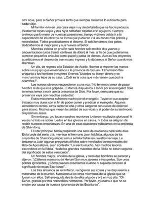 otra cosa, pero el Señor proveía tanto que siempre teníamos lo suficiente para
cada viaje.
        Mi familia vivía en una casa vieja muy destartalada que se hacía pedazos.
Vestíamos ropas viejas y mis hijos calzaban zapatos con agujeros. Siempre
creímos que lo mejor de nuestras posesiones, tiempo y dinero debía ir a la
capacitación de los obreros de forma que pudieran ir a las zonas más pobres y
necesitadas. Todos practicábamos el diezmo. Si solo teníamos diez patos,
dedicábamos el mejor pato y sus huevos al Señor.
        Mientras estaba en prisión cada hombre solo recibía dos yuanes y
cincuenta jiaos (unos treinta centavos de dólar) al mes, a fin de que pudiéramos
comprar pequeños artículos como papel y pasta de dientes. Aun así los creyentes
apartábamos el diezmo de ese escaso ingreso y lo dábamos al Señor cuando nos
liberaban.
        Un día, de regreso a la Estación de Aceite, íbamos a imponer las manos
sobre un equipo que enviábamos a la provincia de Sicuani. El hermano Wei
preguntó a los hombres y mujeres jóvenes:”Ustedes no tienen dinero y se
marchan muy lejos de su casa. ¿Cuál es la cosa que más temen que podría
ocurrirles?”.
        Los nuevos obreros respondieron a una voz: “No tenemos temor de pasar
hambre ni de que nos golpeen. ¡Estamos dispuestos a morir por el evangelio! Solo
tenemos temor a no ir con la presencia de Dios. Por favor, oren para que su
presencia vaya con nosotros cada día”.
        Estos misioneros sufrieron mucho por el evangelio. Tuvieron que aceptar
trabajos muy duros con el fin de poder comer y predicar el evangelio. Algunos
alimentaron cerdos, otros cortaron leña y otros cargaron con cubos de estiércol
para abono. Muchos que vieron la calidad de sus vidas y el poder de su testimonio
creyeron en Jesús.
        Sin embargo, ¡no todas nuestras reuniones tuvieron resultados gloriosos! A
veces no todo va sobre ruedas en las iglesias en casas, ni todos se alegran de
recibir nuestras enseñanzas. En una de esas ocasiones estábamos en la provincia
de Shandong.
        El líder principal había preparado una serie de reuniones para siete días.
En la tarde del sexto día, mientras el hermano Juan hablaba, algunos de los
creyentes de Shandong empezaron a señalar faltas en nuestro mensaje. Le
lanzaron a Juan algunas preguntas difíciles sobre versículos controversiales del
libro de Apocalipsis. Juan contestó: “Lo siento mucho, hay muchos tesoros
escondidos en la Biblia. Hasta los grandes maestros de la Biblia no están seguros
del significado de estos versículos”.
        Un hombre mayor, anciano de la iglesia, y otros dos hombres se pararon y
dijeron: “¡Cállense maestros de Henan! Son muy jóvenes e inexpertos. Son unos
pobres ignorantes. ¿Cómo pueden enseñarnos cuando ni siquiera conocen el
significado de estas Escrituras!”.
        Los tres ancianos se levantaron, recogieron sus cosas y se dispusieron a
marcharse de la reunión. Mandaron a los otros miembros de la iglesia que se
fueran con ellos. Salí enseguida detrás de ellos al patio y oré en voz alta: “Oh
Señor, gracias por mis honorables hermanos. Por favor, ayúdalos a que no se
enojen por causa de nuestra ignorancia de las Escrituras”.
 