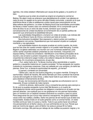 agentes, mis oídos estaban inflamados por causa de los golpes y no podría oír
bien.
        Supimos que la orden de arrestó se originó en el gobierno central en
Beijing. De algún modo se enteraron que planeábamos la unidad. Las iglesias en
casa ya eran un aguijón en la carne del ateo Estado comunista, y pensar en lo que
podríamos llevar a cabo si estábamos unidos causó gran preocupación en las
altas esferas del gobierno. La orden de Beijing forzó a las autoridades provinciales
de Henan a tratar nuestro caso con extrema seriedad. Al no comprender que el
reino de Dios no es un reino de este mundo, temieron que nuestras
conversaciones de unidad resultarían en la formación de un partido político de
oposición que amenazaría la estabilidad del país.
        Las autoridades fotografiaron y tomaron en vídeo el arresto. Las noticias del
incidente se filtraron fuera de China y corrieron por todo el mundo.
        Nos torturaron brutalidad. Nos esposaron y ataron juntos con cuerdas, y
nos golpearon con porras. Esperábamos que nos sacaran al patio en cualquier
momento y nos ejecutaran.
        Las autoridades trataron de acopiar pruebas en contra nuestra, de modo
que los tres días de nuestro arresto viajaron a mi pueblo natal Nanyang. Cuando
llegaron, la iglesia celebraba una reunión con una numerosa asistencia, pues
ciento veinte creyentes estaban presentes en ese momento, incluyendo a mi
esposa Deling. A todos los arrestaron. Identificaron a los líderes principales de la
reunión y los enviaron a prisión incluyendo a Deling. A la mayoría de los otros
creyentes les ordenaron pagar multas y los soltaron después de interrogarlos y
golpearlos. En mi primera comparencia, el juez dijo:
        --Yun, estoy harto de ti. Ya llevas muchos años oponiéndote a nuestro
gobierno y causando trastornos en nuestra sociedad. Te has escapado de nuestra
custodia en numerosas ocasiones. Esta vez saltaste por una ventana y te dañó las
piernas. Dime Yun, si tienes la oportunidad de esparte, ¿lo harías?
        Lo pensé y contesté con sinceridad:
        --Señor jue z, esa es una buena pregunta y no quiero mentirle. Si tengo la
oportunidad, trataré de hacerlo. Me siento llamado por Dios a predicar las buenas
nuevas del evangelio en toda China, y debo hacer todo lo que esté en mi mano
para obedecer el llamamiento de Dios.
        El juez, los funcionarios del tribunal y los agentes se enfurecieron con mi
respuesta. El juez contestó de mala manera:
        --¡Cómo te atreves, delincuente! ¡Voy a romperte las piernas para siempre a
fin de que no puedas escaparte nunca más! Me llevaron a un cuarto de
interrogatorios donde varios guardias me obligaron a sentarme en el suelo con las
piernas abiertas. Les supliqué que no me golpearan en mis piernas fracturadas,
pero un hombre con un aspecto siniestro endureció su corazón y sacó su porra.
Para asegurarse de que nunca más volvería a escaparme, me golpeó repetidas
veces entre mis rodillas y tobillos. Dañó mis piernas de tal manera que el dolor era
insoportable. Estaba tirado en el suelo gritando como un animal herido. Un dolor
horrible corrió por todo mi cuerpo y mente. Todo lo que podía hacer era enfocar
mis pensamiento en el Señor Jesús y en sus sufrimientos en la cruz- Pensé que
esta ver moriría de seguro, pero el Señor me sostuvo porque Él no había
terminado conmigo. Mis piernas por debajo de las rodillas se pusieron negras y no
 