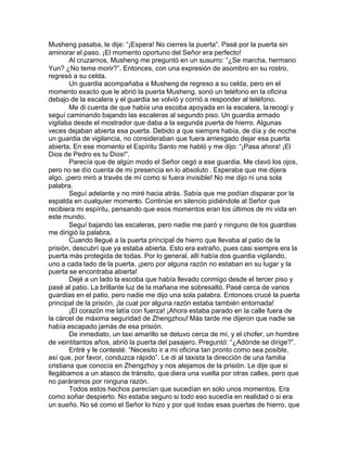 Musheng pasaba, le dije: “¡Espera! No cierres la puerta”. Pasé por la puerta sin
aminorar el paso. ¡El momento oportuno del Señor era perfecto!
        Al cruzarnos, Musheng me preguntó en un susurro: “¿Se marcha, hermano
Yun? ¿No teme morir?”. Entonces, con una expresión de asombro en su rostro,
regresó a su celda.
        Un guardia acompañaba a Musheng de regreso a su celda, pero en el
momento exacto que le abrió la puerta Musheng, sonó un teléfono en la oficina
debajo de la escalera y el guardia se volvió y corrió a responder al teléfono.
        Me di cuenta de que había una escoba apoyada en la escalera, la recogí y
seguí caminando bajando las escaleras al segundo piso. Un guardia armado
vigilaba desde el mostrador que daba a la segunda puerta de hierro. Algunas
veces dejaban abierta esa puerta. Debido a que siempre había, de día y de noche
un guardia de vigilancia, no consideraban que fuera arriesgado dejar esa puerta
abierta. En ese momento el Espíritu Santo me habló y me dijo: “¡Pasa ahora! ¡El
Dios de Pedro es tu Dios!”.
        Parecía que de algún modo el Señor cegó a ese guardia. Me clavó los ojos,
pero no se dio cuenta de mi presencia en lo absoluto . Esperaba que me dijera
algo, ¡pero miró a través de mí como si fuera invisible! No me dijo ni una sola
palabra.
        Seguí adelante y no miré hacia atrás. Sabía que me podían disparar por la
espalda en cualquier momento. Continúe en silencio pidiéndole al Señor que
recibiera mi espíritu, pensando que esos momentos eran los últimos de mi vida en
este mundo.
        Seguí bajando las escaleras, pero nadie me paró y ninguno de los guardias
me dirigió la palabra.
        Cuando llegué a la puerta principal de hierro que llevaba al patio de la
prisión, descubrí que ya estaba abierta. Esto era extraño, pues casi siempre era la
puerta más protegida de todas. Por lo general, allí había dos guardia vigilando,
uno a cada lado de la puerta, ¡pero por alguna razón no estaban en su lugar y la
puerta se encontraba abierta!
        Dejé a un lado la escoba que había llevado conmigo desde el tercer piso y
pasé al patio. La brillante luz de la mañana me sobresaltó. Pasé cerca de varios
guardias en el patio, pero nadie me dijo una sola palabra. Entonces crucé la puerta
principal de la prisión, ¡la cual por alguna razón estaba también entornada!
        ¡El corazón me latía con fuerza! ¡Ahora estaba parado en la calle fuera de
la cárcel de máxima seguridad de Zhengzhou! Más tarde me dijeron que nadie se
había escapado jamás de esa prisión.
        De inmediato, un taxi amarillo se detuvo cerca de mí, y el chofer, un hombre
de veintitantos años, abrió la puerta del pasajero. Preguntó: “¿Adónde se dirige?”.
        Entré y le contesté: “Necesito ir a mi oficina tan pronto como sea posible,
así que, por favor, conduzca rápido”. Le di al taxista la dirección de una familia
cristiana que conocía en Zhengzhoy y nos alejamos de la prisión. Le dije que si
llegábamos a un atasco de tránsito, que diera una vuelta por otras calles, pero que
no paráramos por ninguna razón.
        Todos estos hechos parecían que sucedían en solo unos momentos. Era
como soñar despierto. No estaba seguro si todo eso sucedía en realidad o si era
un sueño. No sé como el Señor lo hizo y por qué todas esas puertas de hierro, que
 