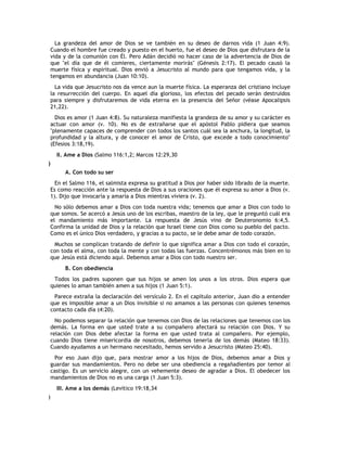 La grandeza del amor de Dios se ve también en su deseo de darnos vida (1 Juan 4:9).
    Cuando el hombre fue creado y puesto en el huerto, fue el deseo de Dios que disfrutara de la
    vida y de la comunión con Él. Pero Adán decidió no hacer caso de la advertencia de Dios de
    que "el día que de él comieres, ciertamente morirás" (Génesis 2:17). El pecado causó la
    muerte física y espiritual. Dios envió a Jesucristo al mundo para que tengamos vida, y la
    tengamos en abundancia (Juan 10:10).
      La vida que Jesucristo nos da vence aun la muerte física. La esperanza del cristiano incluye
    la resurrección del cuerpo. En aquel día glorioso, los efectos del pecado serán destruidos
    para siempre y disfrutaremos de vida eterna en la presencia del Señor (véase Apocalipsis
    21,22).
      Dios es amor (1 Juan 4:8). Su naturaleza manifiesta la grandeza de su amor y su carácter es
    actuar con amor (v. 10). No es de extrañarse que el apóstol Pablo pidiera que seamos
    "plenamente capaces de comprender con todos los santos cuál sea la anchura, la longitud, la
    profundidad y la altura, y de conocer el amor de Cristo, que excede a todo conocimiento"
    (Efesios 3:18,19).
      II. Ame a Dios (Salmo 116:1,2; Marcos 12:29,30
)
         A. Con todo su ser
      En el Salmo 116, el salmista expresa su gratitud a Dios por haber sido librado de la muerte.
    Es como reacción ante la respuesta de Dios a sus oraciones que él expresa su amor a Dios (v.
    1). Dijo que invocaría y amaría a Dios mientras viviera (v. 2).
      No sólo debemos amar a Dios con toda nuestra vida; tenemos que amar a Dios con todo lo
    que somos. Se acercó a Jesús uno de los escribas, maestro de la ley, que le preguntó cuál era
    el mandamiento más importante. La respuesta de Jesús vino de Deuteronomio 6:4,5.
    Confirma la unidad de Dios y la relación que Israel tiene con Dios como su pueblo del pacto.
    Como es el único Dios verdadero, y gracias a su pacto, se le debe amar de todo corazón.
     Muchos se complican tratando de definir lo que significa amar a Dios con todo el corazón,
    con toda el alma, con toda la mente y con todas las fuerzas. Concentrémonos más bien en lo
    que Jesús está diciendo aquí. Debemos amar a Dios con todo nuestro ser.
         B. Con obediencia
     Todos los padres suponen que sus hijos se amen los unos a los otros. Dios espera que
    quienes lo aman también amen a sus hijos (1 Juan 5:1).
     Parece extraña la declaración del versículo 2. En el capítulo anterior, Juan dio a entender
    que es imposible amar a un Dios invisible si no amamos a las personas con quienes tenemos
    contacto cada día (4:20).
      No podemos separar la relación que tenemos con Dios de las relaciones que tenemos con los
    demás. La forma en que usted trate a su compañero afectará su relación con Dios. Y su
    relación con Dios debe afectar la forma en que usted trata al compañero. Por ejemplo,
    cuando Dios tiene misericordia de nosotros, debemos tenerla de los demás (Mateo 18:33).
    Cuando ayudamos a un hermano necesitado, hemos servido a Jesucristo (Mateo 25:40).
      Por eso Juan dijo que, para mostrar amor a los hijos de Dios, debemos amar a Dios y
    guardar sus mandamientos. Pero no debe ser una obediencia a regañadientes por temor al
    castigo. Es un servicio alegre, con un vehemente deseo de agradar a Dios. El obedecer los
    mandamientos de Dios no es una carga (1 Juan 5:3).
      III. Ame a los demás (Levítico 19:18,34
)
 
