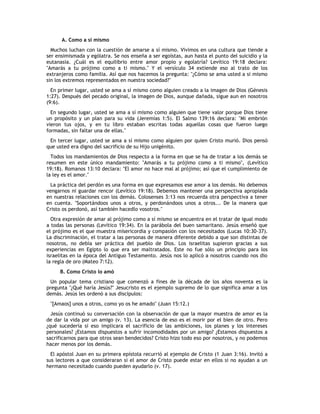 A. Como a sí mismo
  Muchos luchan con la cuestión de amarse a sí mismo. Vivimos en una cultura que tiende a
ser ensimismada y ególatra. Se nos enseña a ser egoístas, aun hasta el punto del suicidio y la
eutanasia. ¿Cuál es el equilibrio entre amor propio y egolatría? Levítico 19:18 declara:
"Amarás a tu prójimo como a ti mismo." Y el versículo 34 extiende eso al trato de los
extranjeros como familia. Así que nos hacemos la pregunta: "¿Cómo se ama usted a si mismo
sin los extremos representados en nuestra sociedad?"
  En primer lugar, usted se ama a sí mismo como alguien creado a la imagen de Dios (Génesis
1:27). Después del pecado original, la imagen de Dios, aunque dañada, sigue aun en nosotros
(9:6).
  En segundo lugar, usted se ama a sí mismo como alguien que tiene valor porque Dios tiene
un propósito y un plan para su vida (Jeremías 1:5). El Salmo 139:16 declara: "Mi embrión
vieron tus ojos, y en tu libro estaban escritas todas aquellas cosas que fueron luego
formadas, sin faltar una de ellas."
 En tercer lugar, usted se ama a sí mismo como alguien por quien Cristo murió. Dios pensó
que usted era digno del sacrificio de su Hijo unigénito.
  Todos los mandamientos de Dios respecto a la forma en que se ha de tratar a los demás se
resumen en este único mandamiento: "Amarás a tu prójimo como a ti mismo", (Levítico
19:18). Romanos 13:10 declara: "El amor no hace mal al prójimo; así que el cumplimiento de
la ley es el amor."
 La práctica del perdón es una forma en que expresamos ese amor a los demás. No debemos
vengarnos ni guardar rencor (Levítico 19:18). Debemos mantener una perspectiva apropiada
en nuestras relaciones con los demás. Colosenses 3:13 nos recuerda otra perspectiva a tener
en cuenta. "Soportándoos unos a otros, y perdonándoos unos a otros... De la manera que
Cristo os perdonó, así también hacedlo vosotros."
  Otra expresión de amar al prójimo como a sí mismo se encuentra en el tratar de igual modo
a todas las personas (Levítico 19:34). En la parábola del buen samaritano. Jesús enseñó que
el prójimo es el que muestra misericordia y compasión con los necesitados (Lucas 10:30-37).
La discriminación, el tratar a las personas de manera diferente debido a que son distintas de
nosotros, no debía ser práctica del pueblo de Dios. Los israelitas supieron gracias a sus
experiencias en Egipto lo que era ser maltratados. Este no fue sólo un principio para los
israelitas en la época del Antiguo Testamento. Jesús nos lo aplicó a nosotros cuando nos dio
la regla de oro (Mateo 7:12).
     B. Como Cristo lo amó
  Un popular tema cristiano que comenzó a fines de la década de los años noventa es la
pregunta "¿Qué haría Jesús?" Jesucristo es el ejemplo supremo de lo que significa amar a los
demás. Jesús les ordenó a sus discípulos:
 "[Amaos] unos a otros, como yo os he amado" (Juan 15:12.)
  Jesús continuó su conversación con la observación de que la mayor muestra de amor es la
de dar la vida por un amigo (v. 13). La esencia de eso es el morir por el bien de otro. Pero
¿qué sucedería si eso implicara el sacrificio de las ambiciones, los planes y los intereses
personales? ¿Estamos dispuestos a sufrir incomodidades por un amigo? ¿Estamos dispuestos a
sacrificarnos para que otros sean bendecidos? Cristo hizo todo eso por nosotros, y no podemos
hacer menos por los demás.
  El apóstol Juan en su primera epístola recurrió al ejemplo de Cristo (1 Juan 3:16). Invitó a
sus lectores a que consideraran si el amor de Cristo puede estar en ellos si no ayudan a un
hermano necesitado cuando pueden ayudarlo (v. 17).
 
