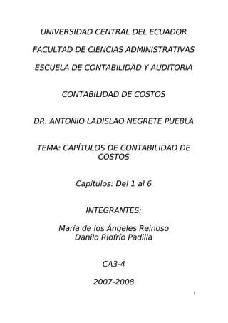 UNIVERSIDAD CENTRAL DEL ECUADOR
FACULTAD DE CIENCIAS ADMINISTRATIVAS
ESCUELA DE CONTABILIDAD Y AUDITORIA
CONTABILIDAD DE COSTOS
DR. ANTONIO LADISLAO NEGRETE PUEBLA
TEMA: CAPÍTULOS DE CONTABILIDAD DE
COSTOS
Capítulos: Del 1 al 6
INTEGRANTES:
María de los Ángeles Reinoso
Danilo Riofrío Padilla
CA3-4
2007-2008
1
 