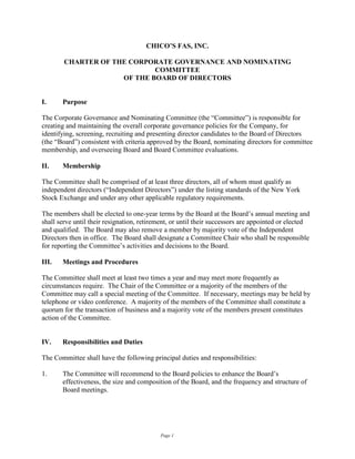 CHICO’S FAS, INC.

        CHARTER OF THE CORPORATE GOVERNANCE AND NOMINATING
                             COMMITTEE
                     OF THE BOARD OF DIRECTORS


I.     Purpose

The Corporate Governance and Nominating Committee (the “Committee”) is responsible for
creating and maintaining the overall corporate governance policies for the Company, for
identifying, screening, recruiting and presenting director candidates to the Board of Directors
(the “Board”) consistent with criteria approved by the Board, nominating directors for committee
membership, and overseeing Board and Board Committee evaluations.

II.    Membership

The Committee shall be comprised of at least three directors, all of whom must qualify as
independent directors (“Independent Directors”) under the listing standards of the New York
Stock Exchange and under any other applicable regulatory requirements.

The members shall be elected to one-year terms by the Board at the Board’s annual meeting and
shall serve until their resignation, retirement, or until their successors are appointed or elected
and qualified. The Board may also remove a member by majority vote of the Independent
Directors then in office. The Board shall designate a Committee Chair who shall be responsible
for reporting the Committee’s activities and decisions to the Board.

III.   Meetings and Procedures

The Committee shall meet at least two times a year and may meet more frequently as
circumstances require. The Chair of the Committee or a majority of the members of the
Committee may call a special meeting of the Committee. If necessary, meetings may be held by
telephone or video conference. A majority of the members of the Committee shall constitute a
quorum for the transaction of business and a majority vote of the members present constitutes
action of the Committee.


IV.    Responsibilities and Duties

The Committee shall have the following principal duties and responsibilities:

1.     The Committee will recommend to the Board policies to enhance the Board’s
       effectiveness, the size and composition of the Board, and the frequency and structure of
       Board meetings.




                                           Page 1
 