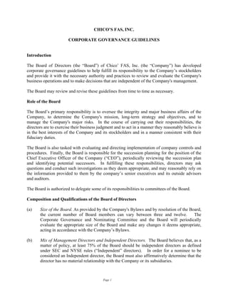 CHICO’S FAS, INC.

                       CORPORATE GOVERNANCE GUIDELINES


Introduction

The Board of Directors (the “Board”) of Chico’ FAS, Inc. (the “Company”) has developed
corporate governance guidelines to help fulfill its responsibility to the Company’s stockholders
and provide it with the necessary authority and practices to review and evaluate the Company's
business operations and to make decisions that are independent of the Company's management.

The Board may review and revise these guidelines from time to time as necessary.

Role of the Board

The Board’s primary responsibility is to oversee the integrity and major business affairs of the
Company, to determine the Company's mission, long-term strategy and objectives, and to
manage the Company's major risks. In the course of carrying out their responsibilities, the
directors are to exercise their business judgment and to act in a manner they reasonably believe is
in the best interests of the Company and its stockholders and in a manner consistent with their
fiduciary duties.

The Board is also tasked with evaluating and directing implementation of company controls and
procedures. Finally, the Board is responsible for the succession planning for the position of the
Chief Executive Officer of the Company (“CEO”), periodically reviewing the succession plan
and identifying potential successors. In fulfilling these responsibilities, directors may ask
questions and conduct such investigations as they deem appropriate, and may reasonably rely on
the information provided to them by the company’s senior executives and its outside advisors
and auditors.

The Board is authorized to delegate some of its responsibilities to committees of the Board.

Composition and Qualifications of the Board of Directors

(a)    Size of the Board. As provided by the Company's Bylaws and by resolution of the Board,
       the current number of Board members can vary between three and twelve.            The
       Corporate Governance and Nominating Committee and the Board will periodically
       evaluate the appropriate size of the Board and make any changes it deems appropriate,
       acting in accordance with the Company’s Bylaws.

(b)    Mix of Management Directors and Independent Directors. The Board believes that, as a
       matter of policy, at least 75% of the Board should be independent directors as defined
       under SEC and NYSE rules (“Independent” directors). In order for a nominee to be
       considered an Independent director, the Board must also affirmatively determine that the
       director has no material relationship with the Company or its subsidiaries.



                                           Page 1
 