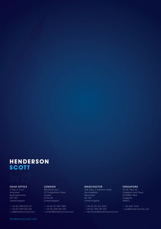 HEAD OFFICE
St Mary’s Court
Amersham
Buckinghamshire
HP7 0UT
United Kingdom
T +44 (0) 1494 618 747
F +44 (0) 1494 582 020
E uk@hendersonscott.com
LONDON
Warnford Court
29 Throgmorton Street
London
EC2N 2AT
United Kingdom
T +44 (0) 20 7947 4945
F +44 (0) 1494 582 020
E london@hendersonscott.com
MANCHESTER
10th Floor, 3 Hardman Street
Spinningfields
Manchester
M3 3HF
United Kingdom
T +44 (0) 161 921 9545
F +44 (0) 1494 582 020
E manchester@hendersonscott.com
SINGAPORE
30-28, Floor 30
Singapore Land Tower
50 Raffles Place
Singapore
048623
T +65 6632 3534
E asia@hendersonscott.com
hendersonscott.com
 