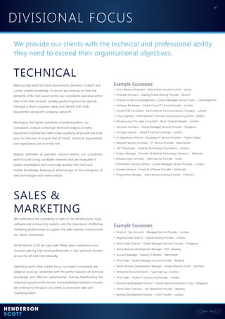 DIVISIONAL FOCUS
06
NEXTBACK
We provide our clients with the technical and professional ability
they need to exceed their organisational objectives.
SALES &
MARKETING
TECHNICAL
We understand the complexity of sales in the infrastructure, cloud,
software and outsourcing markets, and the importance of effective
marketing professionals to support the sales function and promote
our clients’ businesses.
At Henderson Scott we have over fifteen years’ experience as a
business placing high level professionals in key technical markets
across the UK and internationally.
Operating within their market focus, our expert consultants are
adept at sourcing candidates with the perfect balance of technical
knowledge and effective salesmanship. Actively headhunting the
industry’s top percentile earners and established marketers ensures
we continue to introduce our clients to distinctive sales and
marketing talent.
Meeting high level technical requirements demands in depth and
current market knowledge. To ensure we continue to meet the
demands of this fast paced sector, our consultants specialise within
their niche skills verticals, suitably positioning them to expertly
intercept a client’s business needs and identify their skills
requirement along with company culture fit.
Working to the highest standards of professionalism, our
consultants conduct a thorough technical analysis on every
registered candidate and extensively qualifying all prospective hires
prior to interview to ensure that all clients’ technical requirements
and expectations are routinely met.
Regular attendees at specialist industry events, our consultants
work to build strong candidate networks that are invaluable in
today’s marketplace and continually develop their technical
market knowledge, keeping an attentive eye on the emergence of
new technologies and market trends.
• Cisco Network Engineer - Data Centre Solutions Client - Surrey
• Principle Architect - Leading Cloud Hosting Provider - Munich
• Director of Service Management - Global Managed Service Client - Cambridgeshire
• Software Developer - Global Cloud IT Service Provider - London
• Cloud HCM Consultant - Multinational Communications Company - London
• Linux Engineer - International IT Services and Outsourcing Client - Dublin
• Infrastructure Pre Sales Consultant - Multi-Channel Retailer - London
• Solutions Architect - Global Managed Services Provider - Singapore
• Storage Engineer - Global Financial Exchange - London
• IT Operations Director – European IT Service Provider – Thames Valley
• Network Security Architect – IT Service Provider - Manchester
• .NET Developer - Leading Technology Consultancy - London
• Project Manager - Provider of Medical Technology Solutions - Midlands
• Infrastructure Architect – CDN Service Provider - Israel
• Information Security Officer - Global Managed Service Provider - London
• Business Analyst - Financial Software Provider - Edinburgh
• Programme Manager - International Hosting Provider - Frankfurt
Example Successes:
• Director / Key Accounts - Managed Service Provider - London
• Regional Sales Director - Global Hosting Provider - London
• Senior Sales Director - Global Managed Services Provider - Singapore
• Senior Business Development Manager - ITO - Reading
• Account Manager - Leading IT Reseller - Manchester
• VP of Sales - Global Managed Services Provider - Reading
• Senior Business Development Manager - Global Telecoms Client - Germany
• Enterprise Account Director - SaaS Start-up - London
• VP of Sales - Global IT Outsourcing Provider – London
• Business Development Director – Global Telecommunication Corp – Singapore
• Senior Sales Executive – UK Datacentre Provider – Reading
• Business Development Director – CDN Provider – London
Example Successes:
 