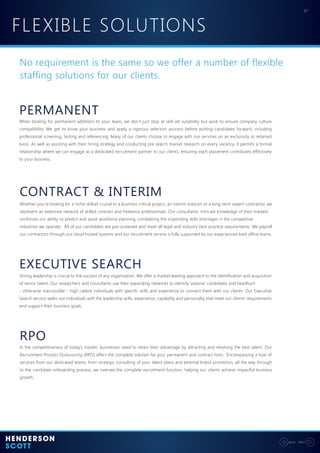 FLEXIBLE SOLUTIONS
07
NEXTBACK
No requirement is the same so we offer a number of flexible
staffing solutions for our clients.
PERMANENT
CONTRACT & INTERIM
EXECUTIVE SEARCH
When looking for permanent additions to your team, we don’t just stop at skill set suitability but work to ensure company culture
compatibility. We get to know your business and apply a rigorous selection process before putting candidates forward, including
professional screening, testing and referencing. Many of our clients choose to engage with our services on an exclusivity or retained
basis. As well as assisting with their hiring strategy and conducting pre search market research on every vacancy, it permits a formal
relationship where we can engage as a dedicated recruitment partner to our clients, ensuring each placement contributes effectively
to your business.
Whether you’re looking for a niche skillset crucial to a business critical project, an interim solution or a long-term expert contractor, we
represent an extensive network of skilled contract and freelance professionals. Our consultants’ intricate knowledge of their markets
reinforces our ability to predict and assist workforce planning, combatting the impending skills shortages in the competitive
industries we operate. All of our candidates are pre-screened and meet all legal and industry best practice requirements. We payroll
our contractors through our cloud hosted systems and our recruitment service is fully supported by our experienced back office teams.
Strong leadership is crucial to the success of any organisation. We offer a market-leading approach to the identification and acquisition
of senior talent. Our researchers and consultants use their expanding networks to identify ‘passive’ candidates and headhunt
- otherwise inaccessible - high calibre individuals with specific skills and experience to connect them with our clients. Our Executive
Search service seeks out individuals with the leadership skills, experience, capability and personality that meet our clients’ requirements
and support their business goals.
RPO
In the competitiveness of today’s market, businesses need to retain their advantage by attracting and retaining the best talent. Our
Recruitment Process Outsourcing (RPO) offers the complete solution for your permanent and contract hires. Encompassing a host of
services from our dedicated teams, from strategic consulting of your talent plans and external brand promotion, all the way through
to the candidate onboarding process, we oversee the complete recruitment function, helping our clients achieve impactful business
growth.
 