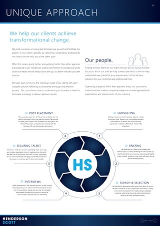 UNIQUE APPROACH
08
NEXTBACK
We help our clients achieve
transformational change.
We pride ourselves on being able to break new ground and facilitate the
growth of our clients globally by delivering outstanding professionals
into roles from the very top of the talent pool.
Often this means going further and working harder than other agencies
are prepared to do. Henderson Scott’s commitment to exceptional levels
of service means we will always work with you to deliver the best possible
solution.
We tailor each service to the individual needs of our clients with each
bespoke solution following a consistently thorough and effective
process. Our consultants strive to understand your business in detail to
formulate a strategy to deliver optimum results:
Finding the best talent for our teams ensures we can recruit the best
for yours. All of our staff are fully trained specialists to ensure they
understand every detail of your requirements to find the best
solutions for your technical and professional hires.
Operating as experts within their specialist areas, our consultants
understandtheirmarketscomprehensivelyandconsistentlyexceedthe
expectations and requirements of your industry.
Our people.
CONSULTING
The successful placement of the perfect candidate into the
perfect role doesn’t end at the selection process. We provide
on-going client support and candidate care throughout the
onboarding process, completing and assisting with the
necessary HR and administrative procedures.
Getting to know our client’s business, beyond a single
recruitment brief, supports our consultative approach
and enables us to identify and source the most
appropriate candidates, efficiently & ahead of the
competition.
Henderson Scott has sourced outstanding talent over long
and complex negotiation cycles, in markets across the world.
We take care of the process from start to finish, negotiating
on our clients’ behalf and managing counteroffer scenarios if
necessary, to ensure you get the best result possible.
We work with our clients to formulate a well
defined brief, accurately identifying the talent profile you
need to strengthen your business, responding with agility
to any strategic redirection that might take place during
the recruitment process.
Highly experienced in the interview process, we will manage
every aspect for you in order to minimise the impact on your
own in-house teams, liaising with you and the candidate
interviewees throughout the process to ensure all
communication and planning runs seamlessly.
We identify the appropriate talent pools from which to source
the best individuals for your organisation and utilise a variety
of recruitment practices (from headhunting, to database
screening, advertising and social media networking) to
produce an initial candidate shortlist.
BRIEFING
SEARCH & SELECTIONINTERVIEWS
SECURING TALENT
POST PLACEMENT
 