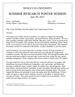 WESLEYAN UNIVERSITY
SUMMER RESEARCH POSTER SESSION
July 30, 2015
Name: Joli Holmes Year: 2017
Faculty Mentor: Logan Dancey Department: Government
Title: Topic Modeling Party Messaging from Congressional Tweets
Abstract:
This project uses Twitter data from members of Congress to explore the messaging
patterns of political parties, party leaders, and representatives within the parties. We use a
topic modeling technique called latent Dirichlet allocation (LDA). Given an unstructured
group of text documents, LDA organizes the text documents by identifying themes based
on the co-occurrenceofwords that are present in the group of documents.i The organized
documents can then be compared by the themes, or topics, identified in each document.
Each document in our corpus represents six months of tweets from each member of
Congress as well as documents for each of the party accounts and all congressional
committee accounts. The data come from the period of July 2014 through December 2014,
and uncovered topics related to several major events and issues during this time period,
including immigration, Ebola, Ferguson, and sexual assault on campus and in the military.
The topic model also shows clear topics that are consistent with party messaging, with
Republicans focusing on Obamacare, immigration, jobs, and energy, and Democrats
focusing on minimum wage, women’s rights, the middle class, and immigration. Both
party leaders and representatives participate in party messaging, although party leaders and
party accounts are the most frequent users of these party messaging topics. Our results
suggest that Democrats participate in party messaging more than Republicans. In future
work, we intend to explore which members are more or less likely to adopt the party
message on Twitter. These data can also be used to explore the issue priorities of both
parties and individual members of Congress.
i David Blei, “Probabilistic Topic Models”, Communications of the ACM 55, no. 4 (April 2012): 77.
 