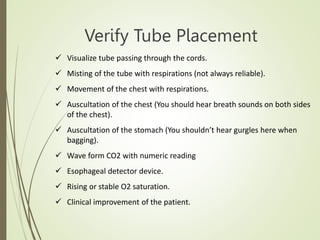 Verify Tube Placement
 Visualize tube passing through the cords.
 Misting of the tube with respirations (not always reliable).
 Movement of the chest with respirations.
 Auscultation of the chest (You should hear breath sounds on both sides
of the chest).
 Auscultation of the stomach (You shouldn’t hear gurgles here when
bagging).
 Wave form CO2 with numeric reading
 Esophageal detector device.
 Rising or stable O2 saturation.
 Clinical improvement of the patient.
 