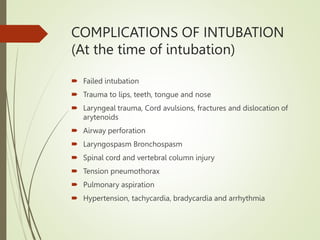COMPLICATIONS OF INTUBATION
(At the time of intubation)
 Failed intubation
 Trauma to lips, teeth, tongue and nose
 Laryngeal trauma, Cord avulsions, fractures and dislocation of
arytenoids
 Airway perforation
 Laryngospasm Bronchospasm
 Spinal cord and vertebral column injury
 Tension pneumothorax
 Pulmonary aspiration
 Hypertension, tachycardia, bradycardia and arrhythmia
 