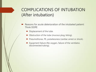 COMPLICATIONS OF INTUBATION
(After intubation)
 Reasons for acute deterioration of the intubated patient:
Think DOPE
 Displacement of the tube.
 Obstruction of the tube (mucous plug, biting).
 Pneumothorax, PE, pulselessness (cardiac arrest or shock).
 Equipment failure (No oxygen, failure of the ventilator,
disconnected tubing).
 