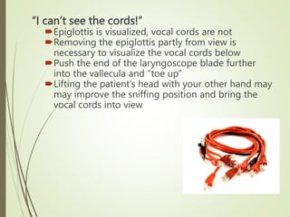 “I can’t see the cords!”
Epiglottis is visualized, vocal cords are not
Removing the epiglottis partly from view is
necessary to visualize the vocal cords below
Push the end of the laryngoscope blade further
into the vallecula and “toe up”
Lifting the patient’s head with your other hand may
may improve the sniffing position and bring the
vocal cords into view
 