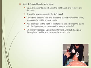  Step 4 Curved blade technique:
 Open the patient’s mouth with the right hand, and remove any
dentures.
 Grasp the laryngoscope in the left hand.
 Spread the patient’s lips, and insert the blade between the teeth,
being careful not to break a tooth.
 Pass the blade to the right of the tongue, and advance the blade
into the hypo-pharynx, pushing the tongue to the left.
 Lift the laryngoscope upward and forward, without changing
the angle of the blade, to expose the vocal cords.
 
