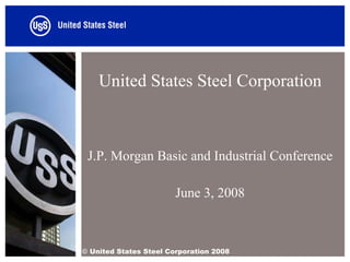 United States Steel Corporation



 J.P. Morgan Basic and Industrial Conference

                        June 3, 2008



© United States Steel Corporation 2008
 