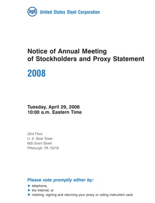 United States Steel Corporation
15MAY200712101883




      Notice of Annual Meeting
      of Stockholders and Proxy Statement

      2008


      Tuesday, April 29, 2008
      10:00 a.m. Eastern Time



      33rd Floor
      U. S. Steel Tower
      600 Grant Street
      Pittsburgh, PA 15219




      Please vote promptly either by:
           telephone,
           the Internet, or
           marking, signing and returning your proxy or voting instruction card.
 