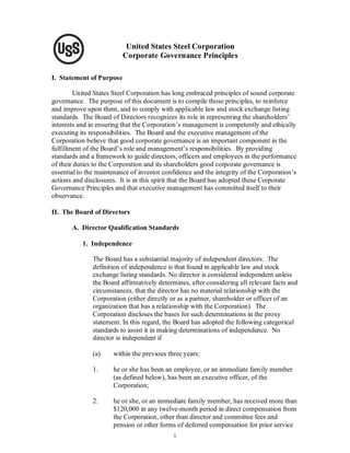 United States Steel Corporation
                          Corporate Governance Principles

I. Statement of Purpose

        United States Steel Corporation has long embraced principles of sound corporate
governance. The purpose of this document is to compile those principles, to reinforce
and improve upon them, and to comply with applicable law and stock exchange listing
standards. The Board of Directors recognizes its role in representing the shareholders’
interests and in ensuring that the Corporation’s management is competently and ethically
executing its responsibilities. The Board and the executive management of the
Corporation believe that good corporate governance is an important component in the
fulfillment of the Board’s role and management’s responsibilities. By providing
standards and a framework to guide directors, officers and employees in the performance
of their duties to the Corporation and its shareholders good corporate governance is
essential to the maintenance of investor confidence and the integrity of the Corporation’s
actions and disclosures. It is in this spirit that the Board has adopted these Corporate
Governance Principles and that executive management has committed itself to their
observance.

II. The Board of Directors

       A. Director Qualification Standards

           1. Independence

               The Board has a substantial majority of independent directors. The
               definition of independence is that found in applicable law and stock
               exchange listing standards. No director is considered independent unless
               the Board affirmatively determines, after considering all relevant facts and
               circumstances, that the director has no material relationship with the
               Corporation (either directly or as a partner, shareholder or officer of an
               organization that has a relationship with the Corporation). The
               Corporation discloses the bases for such determinations in the proxy
               statement. In this regard, the Board has adopted the following categorical
               standards to assist it in making determinations of independence. No
               director is independent if

               (a)    within the previous three years:

               1.     he or she has been an employee, or an immediate family member
                      (as defined below), has been an executive officer, of the
                      Corporation;

               2.     he or she, or an immediate family member, has received more than
                      $120,000 in any twelve-month period in direct compensation from
                      the Corporation, other than director and committee fees and
                      pension or other forms of deferred compensation for prior service
                                            1
 