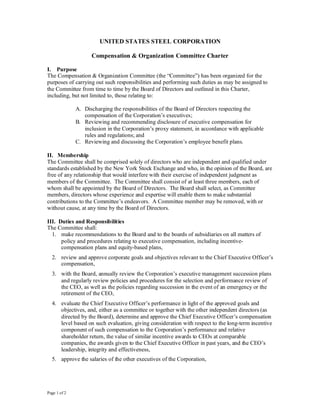 UNITED STATES STEEL CORPORATION

                    Compensation & Organization Committee Charter

I. Purpose
The Compensation & Organization Committee (the “Committee”) has been organized for the
purposes of carrying out such responsibilities and performing such duties as may be assigned to
the Committee from time to time by the Board of Directors and outlined in this Charter,
including, but not limited to, those relating to:

              A. Discharging the responsibilities of the Board of Directors respecting the
                 compensation of the Corporation’s executives;
              B. Reviewing and recommending disclosure of executive compensation for
                 inclusion in the Corporation’s proxy statement, in accordance with applicable
                 rules and regulations; and
              C. Reviewing and discussing the Corporation’s employee benefit plans.

II. Membership
The Committee shall be comprised solely of directors who are independent and qualified under
standards established by the New York Stock Exchange and who, in the opinion of the Board, are
free of any relationship that would interfere with their exercise of independent judgment as
members of the Committee. The Committee shall consist of at least three members, each of
whom shall be appointed by the Board of Directors. The Board shall select, as Committee
members, directors whose experience and expertise will enable them to make substantial
contributions to the Committee’s endeavors. A Committee member may be removed, with or
without cause, at any time by the Board of Directors.

III. Duties and Responsibilities
The Committee shall:
  1. make recommendations to the Board and to the boards of subsidiaries on all matters of
      policy and procedures relating to executive compensation, including incentive-
      compensation plans and equity-based plans,
  2. review and approve corporate goals and objectives relevant to the Chief Executive Officer’s
     compensation,
  3. with the Board, annually review the Corporation’s executive management succession plans
     and regularly review policies and procedures for the selection and performance review of
     the CEO, as well as the policies regarding succession in the event of an emergency or the
     retirement of the CEO,
  4. evaluate the Chief Executive Officer’s performance in light of the approved goals and
     objectives, and, either as a committee or together with the other independent directors (as
     directed by the Board), determine and approve the Chief Executive Officer’s compensation
     level based on such evaluation, giving consideration with respect to the long-term incentive
     component of such compensation to the Corporation’s performance and relative
     shareholder return, the value of similar incentive awards to CEOs at comparable
     companies, the awards given to the Chief Executive Officer in past years, and the CEO’s
     leadership, integrity and effectiveness,
  5. approve the salaries of the other executives of the Corporation,




Page 1 of 2
 
