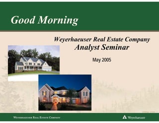Good Morning
       Weyerhaeuser Real Estate Company
             Analyst Seminar
                   May 2005




                                                                1
                                    DTP2844.ppt • 5/12/2005 •
 