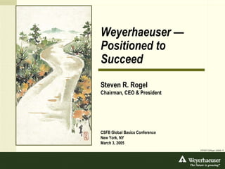 Weyerhaeuser —
Positioned to
Succeed
Steven R. Rogel
Chairman, CEO & President




CSFB Global Basics Conference
New York, NY
March 3, 2005
                                DTP/3077 CSFB.ppt • 2/25/05 • 1
 