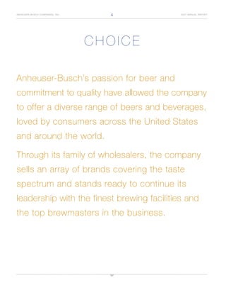 4
ANHEUSER-BUSCH COMPANIES, INC.              2007 ANNUAL REPORT




                                 CHOICE

Anheuser-Busch’s passion for beer and
commitment to quality have allowed the company
to offer a diverse range of beers and beverages,
loved by consumers across the United States
and around the world.

Through its family of wholesalers, the company
sells an array of brands covering the taste
spectrum and stands ready to continue its
leadership with the finest brewing facilities and
the top brewmasters in the business.
 
