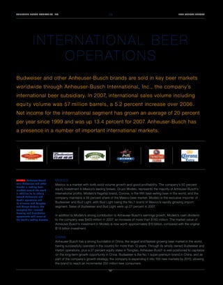 14
ANHEUSER-BUSCH COMPANIES, INC.                                                                                              2007 ANNUAL REPORT




              I N T E R N AT I O N A L B E E R
                      O P E R AT I O N S
Budweiser and other Anheuser-Busch brands are sold in key beer markets
worldwide through Anheuser-Busch International, Inc., the company’s
international beer subsidiary. In 2007, international sales volume including
equity volume was 57 million barrels, a 5.2 percent increase over 2006.
Net income for the international segment has grown an average of 20 percent
per year since 1999 and was up 13.4 percent for 2007. Anheuser-Busch has
a presence in a number of important international markets.




                               MEXICO
ABOVE: Anheuser-Busch
sells Budweiser and other      Mexico is a market with both solid volume growth and good profitability. The company’s 50 percent
brands in leading beer
                               equity investment in Mexico’s leading brewer, Grupo Modelo, represents the majority of Anheuser-Busch’s
markets around the world.
                               international profits. Modelo’s flagship brand, Corona, is the fifth best-selling beer in the world, and the
In addition to its wholly
owned Budweiser and            company maintains a 56 percent share of the Mexico beer market. Modelo is the exclusive importer of
Harbin operations and
                               Budweiser and Bud Light, with Bud Light being the No.1 brand in Mexico’s rapidly growing import
its alliances with Tsingtao
                               segment. Sales of Budweiser and Bud Light were up 27 percent in 2007.
and Grupo Modelo, the
company has licensed
brewing and distribution
                               In addition to Modelo’s strong contribution to Anheuser-Busch’s earnings growth, Modelo’s cash dividend
agreements with some of
                               to the company was $403 million in 2007, an increase of more than $160 million. The market value of
the world’s leading brewers.
                               Anheuser-Busch’s investment in Modelo is now worth approximately $10 billion, compared with the original
                               $1.6 billion investment.

                               CHINA
                               Anheuser-Busch has a strong foundation in China, the largest and fastest-growing beer market in the world,
                               having successfully operated in the country for more than 12 years. Through its wholly owned Budweiser and
                               Harbin operations, plus a 27 percent equity stake in Tsingtao, Anheuser-Busch is well-positioned to capitalize
                               on the long-term growth opportunity in China. Budweiser is the No.1 super-premium brand in China, and as
                               part of the company’s growth strategy, the company is expanding it into 100 new markets by 2010, allowing
                               the brand to reach an incremental 250 million new consumers.
 